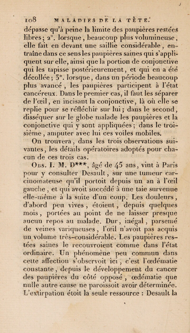 J ï 08 MALADIFS BEL! TETS. dépasse qu’à peine la limite des paupières restées libres; 20. lorsque , beaucoup plus volumineuse, elle fait en devant une saillie considérable, en- traîne dans ce sens les paupières saines qui s’appli¬ quent sur elle, ainsi que la portion de conjonctive qui les tapisse postérieurement, et qui en a été décollée ; 3°. lorsque, dans un période beaucoup plus avancé , les paupières participent à l état cancéreux. Dans le premier cas, il faut les séparer de Pœil, en incisant la conjonctive, là où elle se replie pour se réfléchir sur lui; dans le second, disséquer sur le globe malade les paupières et la conjonctive qui y sont appliquées ; dans le troi¬ sième , amputer avec lui ces voiles mobiles. On trouvera, dans les trois observations sui¬ vantes , les détails opératoires adoptés pour cha¬ cun de ces trois cas. Obs. I. M. D***, âgé de 4-5 ans, vint à Paris pour y consulter Desault, sur une tumeur car¬ cinomateuse qu’il portoit depuis un an à l’œil gauche , et qui avolt succédé à une taie survenue elle-même à la suite d’un coup. Les douleurs , d’abord peu vives , étoient, depuis quelques mois , portées au point de ne laisser presque aucun repos au malade. Dur, inégal, parsemé de veines variqueuses , l’œil n’a voit pas acquis un volume très-considérable. Les paupières res¬ tées saines le recouvroient comme dans l’état ordinaire. Un phénomène peu commun dans cette affection s’observoit ici , c’est ï’œdématie constante, depuis le développement du cancer des paupières du côté opposé , œdématié que nulle autre cause ne paroissoit avoir déterminée. L’extirpation étoit la seule ressource : Desault la 1