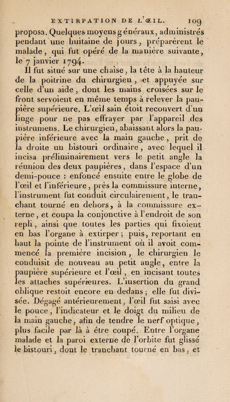 proposa. Quelques moyens généraux, administrés pendant une huitaine de jours, préparèrent le malade , qui fut opéré de la manière suivante, le 7 janvier 1794* Il fut situé sur une chaise, la tête à la hauteur de la poitrine du chirurgien , et appuyée sur celle d’un aide, dont les mains croisées sur le front servoient en même temps à relever la pau¬ pière supérieure. L’œil sain étoit recouvert d’un linge pour ne pas effrayer par l’appareil des instrumens. Le chirurgien, abaissant alors la pau¬ pière inférieure avec la main gauche , prit de la droite un bistouri ordinaire , avec lequel il incisa préliminairement vers le petit angle la réunion des deux paupières, dans l’espace d’un demi-pouce : enfoncé ensuite entre le globe de l’œil et l’inférieure, près la commissure interne, l'instrument fut conduit circulairement, le tran¬ chant tourné en dehors, à la commissure ex¬ terne , et coupa la conjonctive à l’endroit de son repli, ainsi que toutes les parties qui fixoient en bas l’organe à extirper ; puis, reportant en haut la pointe de l’instrument où il avoit com¬ mencé la première incision, le chirurgien le conduisit de nouveau au petit angle, entre la paupière supérieure et l’œil , en incisant toutes les attaches supérieures. L’insertion du grand oblique restoit. encore en dedans ; elle fut divi¬ sée. Dégagé antérieurement, l’œil fut saisi avec le pouce, l’indicateur et le doigt du milieu de la main gauche, afin de tendre le nerf optique, plus facile par là à être coupé. Entre l’organe malade et la paroi externe de l’orbite fut glissé le bistouri, dont le tranchant tourné en bas, eî