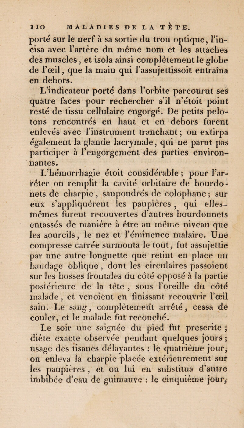porté sur le nerf à sa sortie du trou optique, l’in¬ cisa avec l’artère du même nom et les attaches des muscles, et isola ainsi complètement le globe de l’œil, que la main qui l’assujettissoit entraîna en dehors. L’indicateur porté dans l’orbite parcourut ses quatre faces pour rechercher s’il n’étoit point resté de tissu cellulaire engorgé. De petits pelo¬ tons rencontrés en haut et en dehors furent enlevés avec l’instrument tranchant; on extirpa également la glande lacrymale, qui ne parut pas participer à l’engorgement des parties environ¬ nantes. L’hémorrhagie étoit considérable ; pour l’ar¬ rêter on remplit la cavité orbitaire de bourdo- nets de charpie, ,sau poudrés de colophane; sur eux s’appliquèrent les paupières , qui elles- mêmes furent recouvertes d’autres bourdonnets entassés de manière à être au même niveau que les sourcils, le nez et l’éminence malaire. Une compresse carrée surmonta le tout, fut assujettie par une autre longuette que retint en place un bandage oblique, dont les circulaires passoient sur les bosses frontales du côté opposé à la partie postérieure de la tête , sous l’oreille du côté malade, et venoient en finissant recouvrir l’œil sain. Le sang, complètemeiit arrêté, cessa de couler, et le malade fût recouché. Le soir une saignée du pied fut prescrite ; diète exacte observée pendant quelques jours ; usage des tisanes délayantes : le quatrième jour, on enleva la charpie placée extérieurement sur les paupières , et on lui en substitua d’autre imbibée d’eau de guimauve ; le cinquième jour,