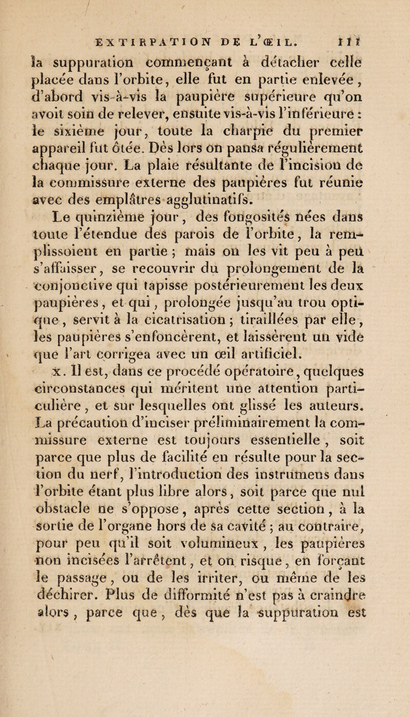 la suppuration commençant à détacher celle placée dans l’orbite, elle fut en partie enlevée, d’abord vis à-vis la paupière supérieure qu’on avoil soin de relever, en$üite vis-à-vis l’inférieure : le sixième jour, toute la charpie du premier appareil fut ôtée. Dès lors on pansa régulièrement chaque jour. La plaie résultante de l’incision de la commissure externe des paupières fut réunie avec des emplâtres agglutinatifs. Le quinzième jour, des fongosités nées dans toute l’étendue des parois de l’orbite, la rem¬ pli ssoiem en partie ; mais on les vit peu à peu s’affaisser, se recouvrir du prolongement de la conjonctive qui tapisse postérieurement les deux paupières, et qui, prolongée jusqu’au trou opti¬ que , servit à la cicatrisation ; tiraillées par elle, les paupières s’enfoncèrent, et laissèrent un vide que l’art corrigea avec un oeil artificiel. x. 11 est, dans ce procédé opératoire, quelques circonstances qui méritent une attention parti¬ culière , et sur lesquelles ont glissé les auteurs. La précaution d’inciser préliminairement la com¬ missure externe est toujours essentielle , soit parce que plus de facilité en résulte pour la sec¬ tion du nerf, l’introduction des instrumens dans l’orbite étant plus libre alors, soit parce que nul obstacle ne s’oppose, après cette section, à la sortie de l’organe hors de sa cavité ; au contraire, pour peu qu’il soit volumineux , les paupières non incisées l’arrêtent, et on risque, en forçant le passage, ou de les irriter, ou même de les déchirer. Plus de difformité n’est pas à craindre alors , parce que , dès que la suppuration est
