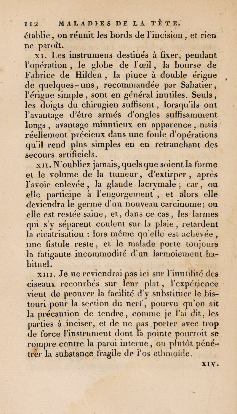 établie, on réunit les bords de l’incision, et rien ne paroit. xi. Les instrumens destinés à fixer, pendant l’opération , le globe de l’œil, la bourse de Fabrice de Hilden , la pince à double érigne de quelques-uns, recommandée par Sabatier, l’érigne simple, sont en général inutiles. Seuls, les doigts du chirugien suffisent, lorsqu’ils ont l’avantage d’être armés d’ongles suffisamment longs , avantage minutieux en apparence, mais réellement précieux dans une foule d’opérations qu’il rend plus simples en en retranchant des secours artificiels. xii. N’oubliez jamais, quels que soient la forme et le volume de la tumeur, d’extirper , après l’avoir enlevée, la glande lacrymale; car, ou elle participe à l’engorgement , et alors elle deviendra le germe d’un nouveau carcinome; ou elle est restée saine, et, dans ce cas , les larmes qui s’y séparent coulent sur la plaie , retardent la cicatrisation : lors même qu’elle est achevée , une fistule reste, et le malade porte toujours la fatigante incommodité d’un larmoiement ha¬ bituel. xiii. Je ne reviendrai pas ici sur l’inutilité des ciseaux recourbés sur leur plat, l’expérience vient de prouver la facilité d’y substituer le bis¬ touri pour la section du nerf, pourvu qu’on ait la précaution de tendre, comme je l’ai dit, les parties à inciser, et de ne pas porter avec trop de force l’instrument dont là pointe pourroit se rompre contre la paroi interne, ou plutôt péné¬ trer la substance fragile de l’os ethmoïde. xi y.