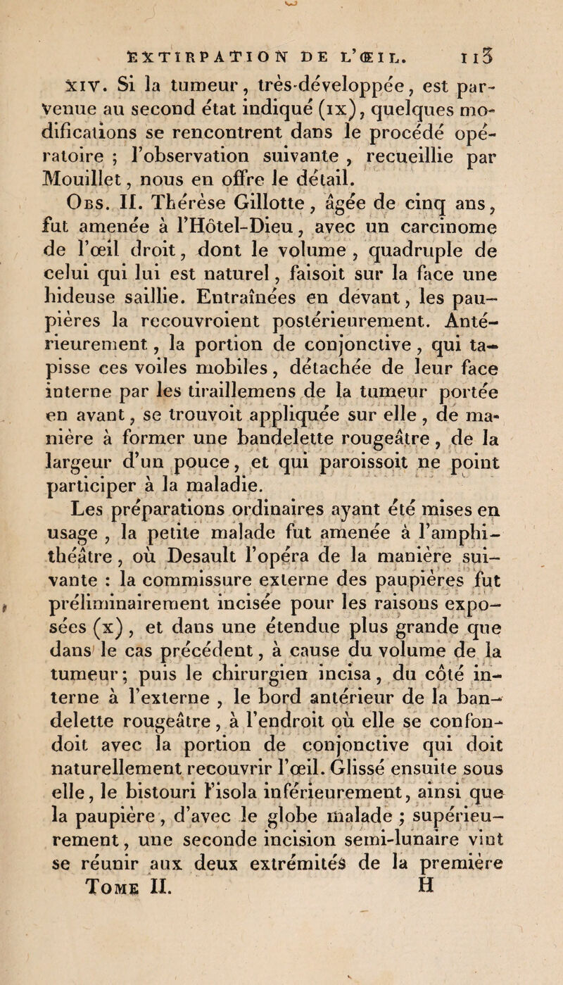 w EXTIRPATION DE L’®IL. I I 5 xiv. Si la tumeur, très-développée, est par¬ venue au second état indiqué (ix), quelques mo¬ difications se rencontrent dans le procédé opé¬ ratoire ; l’observation suivante , recueillie par Mouillet, nous en offre le détail. Obs. IL Th érèse Gillotte, âgée de cinq ans, fut amenée à l’Hôtel-Dieu, avec un carcinome de l’œil droit, dont le volume , quadruple de celui qui lui est naturel, falsoit sur la face une hideuse saillie. Entraînées en devant, les pau¬ pières la recouvroient postérieurement. Anté¬ rieurement , la portion de conjonctive, qui ta¬ pisse ces voiles mobiles, détachée de leur face interne par les tiraillemens de La tumeur portée en avant, se trouvoit appliquée sur elle , de ma¬ nière à former une bandelette rougeâtre, de la largeur d’un pouce, et qui paroissoit ne point participer à la maladie. Les préparations ordinaires ayant été mises en usage , la petite malade fut amenée à l’amphi¬ théâtre , où Desault l’opéra de la manière sui¬ vante : la commissure externe des paupières fut préliminairement incisée pour les raisons expo¬ sées (x) , et dans une étendue plus grande que dans le cas précédent, à cause du volume de la tumeur; puis le chirurgien incisa, du côté in¬ terne à l’externe , le bord antérieur de la ban¬ delette rougeâtre, à l’endroit où elle se confon- doit avec la portion de conjonctive qui doit naturellement recouvrir l’œil. Glissé ensuite sous elle, le bistouri l’isola inférieurement, ainsi que la paupière, d’avec le globe malade ; supérieu¬ rement, une seconde incision semi-lunaire vint se réunir aux deux extrémités de la première Tome II. H