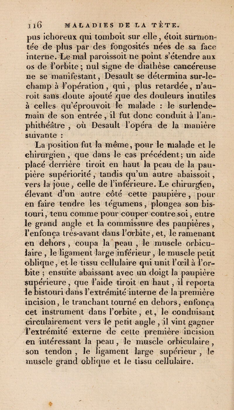 pus ichoreux qui tomboit sur elle, étoit surmon¬ tée de plus par des fongosités nées de sa face interne. Le mal paroissoit ne point s’étendre aux os de l’orbite ; nul signe de diathèse cancéreuse ne se manifestant, Desault se détermina sur-le- champ à l’opération, qui, plus retardée, n’au- roit sans doute ajouté que des douleurs inutiles à celles qu’éprouvoit le malade : le surlende¬ main de son entrée, il fut donc conduit à l’am¬ phithéâtre , où Desault l’opéra de la manière suivante : La position fut la même, pour le malade et le chirurgien, que dans le cas précédent; un aide placé derrière tiroit en haut la peau de la pau¬ pière supériorité , tandis qu’un autre abaissoit, vers la joue, celle de l’inférieure. Le chirurgien, élevant d’un autre côté cette paupière , pour en faire tendre les tégumens, plongea son bis¬ touri, tenu comme pour couper contre soi, entre le grand angle et la commissure des paupières, l’enfonça très-avant dans l’orbite, et, le ramenant en dehors , coupa la peau , le muscle orbicu- laire , le ligament large inférieur, le muscle petit oblique, et le tissu cellulaire qui unit l’œil à l’or¬ bite ; ensuite abaissant avec un doigt la paupière supérieure, que l’aide tiroit en haut, il reporta le bistouri dans l’extrémité interne de la première incision, le tranchant tourné en dehors, enfonça cet instrument dans l’orbite, et, le conduisant circulairement vers le petit angle , il vint gagner l’extrémité externe de cette première incision en intéressant la peau, le muscle orbicuîaire, son tendon , le ligament large supérieur , le muscle grand oblique et le tissu cellulaire.
