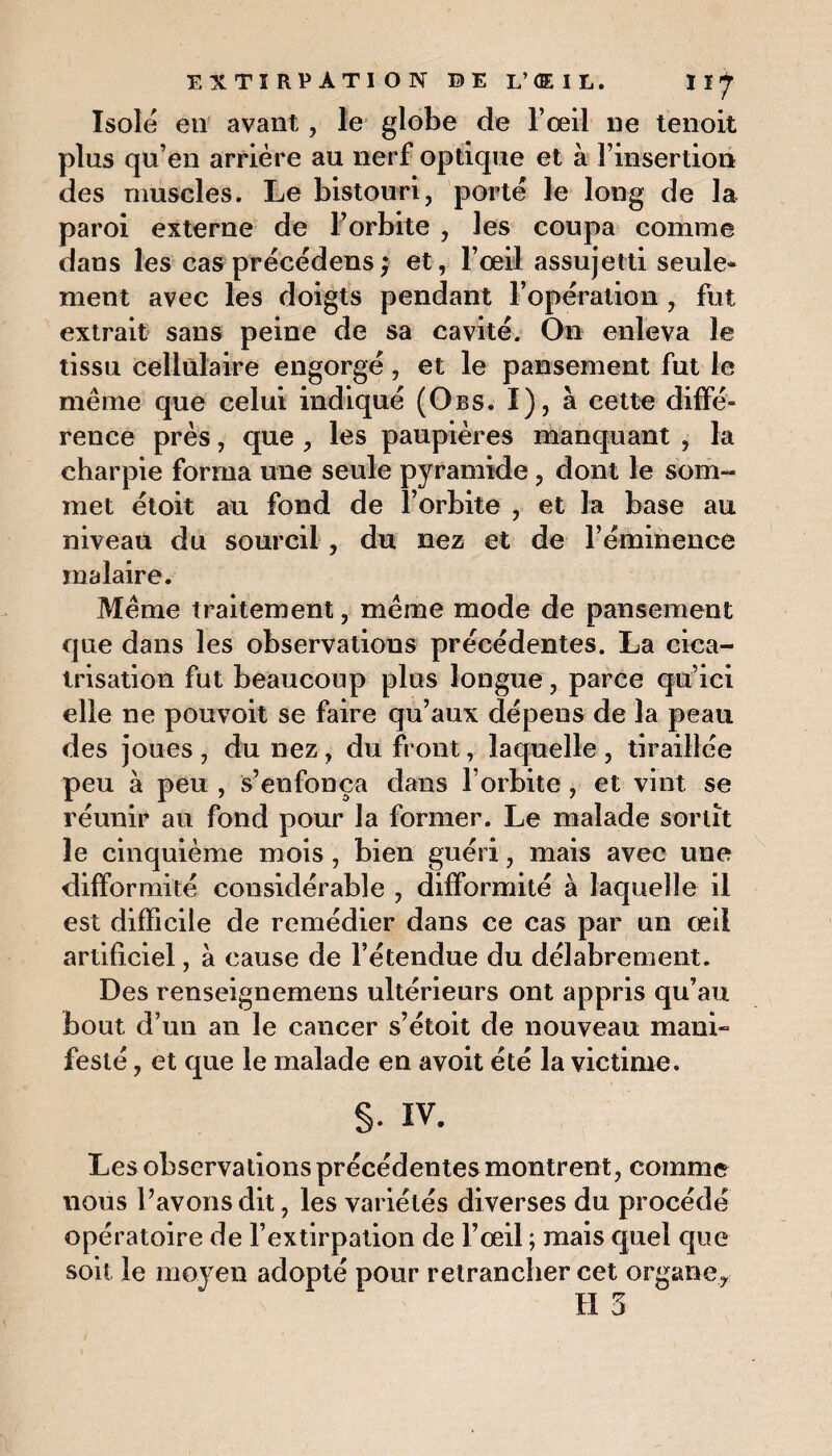 Isolé en avant, le globe de F œil ne tenoit plus qu’en arrière au nerf optique et à l’insertion des muscles. Le bistouri, porté le long de la paroi externe de l’orbite , les coupa comme dans les cas précédons ; et, l’œil assujetti seule¬ ment avec les doigts pendant l’opération , fut extrait sans peine de sa cavité. On enleva le tissu cellulaire engorgé, et le pansement fut le même que celui indiqué (Obs. I), à cette diffé- renee près, que , les paupières manquant , la charpie forma une seule pyramide, dont le som¬ met étoit au fond de l’orbite , et la base au niveau du sourcil , du nez et de l’éminence malaire. Même traitement, même mode de pansement que dans les observations précédentes. La cica¬ trisation fut beaucoup plus longue, parce qu’ici elle ne pouvoit se faire qu’aux dépens de la peau des joues, du nez, du front, laquelle, tiraillée peu à peu , s’enfonça dans l’orbite, et vint se réunir au fond pour la former. Le malade sortît le cinquième mois, bien guéri, mais avec une difformité considérable , difformité à laquelle il est difficile de remédier dans ce cas par un œil artificiel, à cause de l’étendue du délabrement. Des renseignemens ultérieurs ont appris qu’au bout d’un an le cancer s’étoit de nouveau mani» festé, et que le malade en avoit été la victime. §• iv. Les observations précédentes montrent, comme nous l’avons dit, les variétés diverses du procédé opératoire de l’extirpation de l’œil ; mais quel que soit le moyen adopté pour retrancher cet organe.