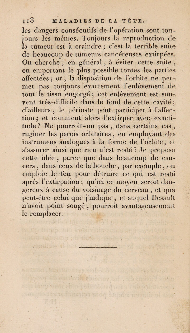 les dangers consécutifs de l’opération sont tou¬ jours les mêmes. Toujours la reproduction de la tumeur est à craindre ; c’est la terrible suite de beaucoup de tumeurs cancéreuses extirpées. Ou cherche, en général, à éviter cette suite, en emportant le plus possible toutes les parties affectées ; or, la disposition de l’orbite ne per¬ met pas toujours exactement l’enlèvement de tout le tissu engorgé; cet enlèvement est sou¬ vent très-difficile dans le fond de cette cavité ; d’ailleurs , le périoste peut participer à l’affec- lion; et comment alors l’extirper avec exacti¬ tude ? Ne pourroit-on pas, dans certains cas, ruginer les parois orbitaires , en employant des instrumens analogues à la forme de l’orbite, et s’assurer ainsi que rien n’est resté ? Je propose cette idée , parce que dans beaucoup de can¬ cers , dans ceux de la bouchepar exemple , on emploie le feu pour détruire ce qui est resté après Fextirpation ; qu’ici ce moyen seroit dan¬ gereux à cause du voisinage du cerveau , et que peut-être celui que j’indique, et auquel Desaull n’avoit point songé , pourvoit avantageusement le remplacer.