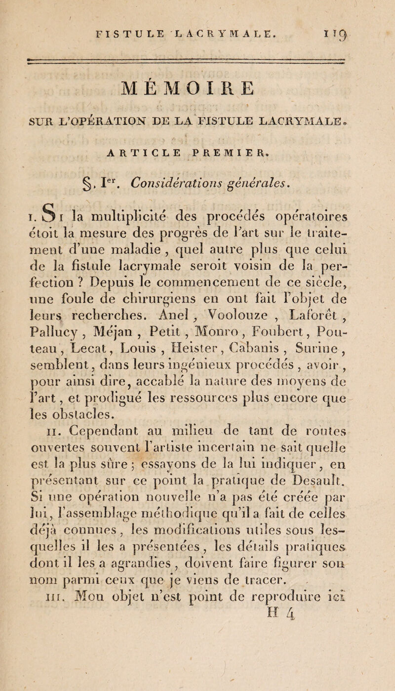 t FISTULE LACRYMALE. I ! f) MÉMOIRE .. t •: /1 /, - . ;, . ■ , ■ SUR L’OPKRATION DE DA FI3TUDE LACRYMALE » vç /> X : V ' ARTICLE PREMIER. §, Ier. Considérations générales. i. S i 5a multiplicité des procédés opératoires étoit la mesure des progrès de l'art sur le traite¬ ment d’une maladie , cpiel autre plus que celui de la fistule lacrymale seroit voisin de la per¬ fection ? Depuis le commencement de ce siècle, une foule de chirurgiens en ont fait F objet de leurs recherches. Anel, Vooîouze , Laforêt , Paîlucy , Méjan , Petit , Monro, Foubert, Fou¬ teau, Lecat, Louis , Heister, Cabanis , Surine, semblent, dans leurs ingénieux procédés , avoir , pour ainsi dire, accablé la nature des moyens de Fart, et prodigué les ressources plus encore que les obstacles. il. Cependant au milieu de tant de routes ouvertes souvent l’artiste incerlain ne sait quelle est la plus sure; essayons de la lui indiquer, en présentant sur ce point la pratique de Desault. Si une opération nouvelle n’a pas été créée par lui, l’assemblage méthodique qu’il a fait de celles déjà connues, les modifications tuiles sous les¬ quelles il les a présentées, les détails pratiques dont il les a agrandies , doivent faire figurer son nom parmi ceux que je viens de tracer. in. Mon objet n’est point de reproduire ici H 4