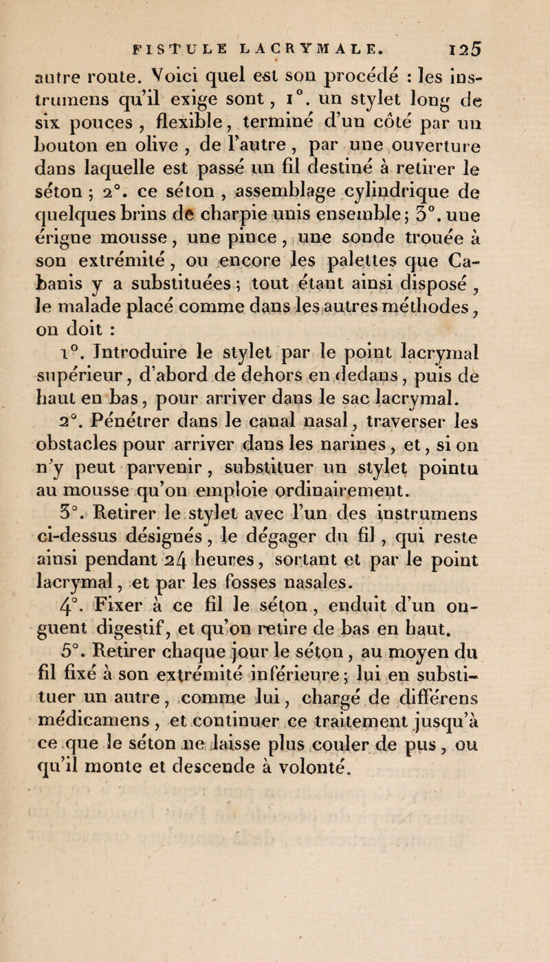antre route. Voici quel est son procède : les ins- trumens qu’il exige sont, i°. un stylet long de six pouces , flexible, termine d’un côte par un bouton en olive , de l’autre, par une ouverture dans laquelle est passe un fil destine à retirer le séton ; 20. ce séton , assemblage cylindrique de quelques brins de charpie unis ensemble; 3°. une érigne mousse, une pince , une sonde trouée à son extrémité, ou encore les palettes que Ca¬ banis y a substituées ; tout étant ainsi disposé , le malade placé comme dans les autres méthodes, on doit : i°. Introduire le stylet par le point lacrymal supérieur, d’abord de dehors en dedans, puis de haut en bas, pour arriver dans le sac lacrymal. 2°. Pénétrer dans le canal nasal, traverser les obstacles pour arriver dans les narines, et, si on n'y peut parvenir, substituer un stylet pointu au mousse qu’on emploie ordinairement. 3°. Retirer le stylet avec l’un des instrumens ci-dessus désignés, le dégager du fil , qui reste ainsi pendant 2l\ heures, sortant et par le point lacrymal, et par les fosses nasales. 4°. Fixer à ce fil le séton, enduit d’un on¬ guent digestif, et qu’on retire de bas en haut. 5°. Retirer chaque jour le séton, au moyen du fil fixé à son extrémité inférieure; lui en substi¬ tuer un autre, comme lui, chargé de différens médicamens , et continuer ce traitement jusqu’à ce que le séton ne laisse plus couler de pus, ou qu’il monte et descende à volonté.