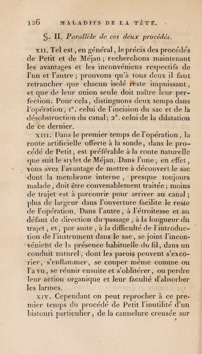 S- II. Parallèle de ces deux procédés. xii. Tel est, en général, le précis des procédés de Petit et de Méjan ; recherchons maintenant les avantages et les inconvéniens respectifs de l’un et l’autre ; prouvons qu’à tous deux il faut retrancher que chacun isolé reste impuissant, et que de leur union seule doit naître leur per¬ fection. Pour cela, distinguons deux temps dans l’opération, i°. celui de l’incision du sac et de la désobstruction du canal ; 2°. celui de la dilatation de ce dernier. xm. Dans le premier temps de l’opération , la route artificielle offerte à la sonde, dans le pro¬ cédé de Petit, est préférable à la route naturelle que suit le stylet de Méjan. Dans l’une, en effet, vous avez l’avantage de mettre à découvert le sac dont la membrane interne , presque toujours malade, doit être convenablement traitée ; moins de trajet est à parcourir pour arriver au canal ; plus de largeur dans l’ouverture facilite Je reste de 1? opération. Dans l’autre, à l’étroitesse et au défaut de direction du passage , à la longueur du trajet, et, par suite , à la difficulté de l'introduc¬ tion de l’instrument dans le sac, se joint l’incon¬ vénient de la présence habituelle du fil, dans un conduit naturel, dont les parois peuvent s’exco¬ rier, s’enflammer, se couper même commue on l’a vu , se réunir ensuite et s’oblitérer, ou perdre leur action organique et leur faculté d’absorber les larmes. xi y. Cependant on peut reprocher à ce pre¬ mier temps du procédé de Petit l’inutilité d’un bistouri particulier, de la cannelure creusée sur