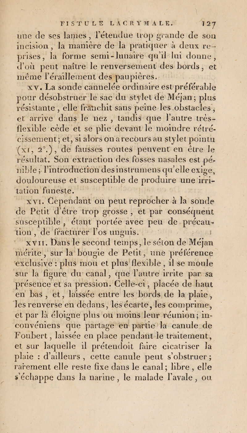  ■■■ . ; \ FISTULE LACRYMALE. ï 2 7 une de ses lames , l’étendue trop grande de son incision , la manière de la pratiquer à deux re¬ prises, la forme serai-lunaire qu’il lui donne, d’où peut naître le renversement des bords, et même l’éraillement des paupières. xv. La sonde cannelée ordinaire est préférable pour désobstruer le sac du stylet de Méjan; plus résistante , elle franchit sans peine les obstacles , et arrive dans le nez , tandis que l’autre très- flexible cède et se plie devant le moindre rétré¬ cissement ; et, si alors on a recours au stylet pointu (xr, 2°.), de fausses routes peuvent en être le résultat. Son extraction des fosses nasales est pé¬ nible ; l’introduction desinstrumens qu’elle exige, douloureuse et susceptible de produire une irri¬ tation funeste. xyi. Cependant on peut reprocher à la sonde de Petit d’être trop grosse , et par conséquent susceptible , étant portée avec peu de précau¬ tion , de fracturer l’os unguis. r xyii. Dans le second temps, le séton de Méjan mérite, sur la bougie de Petit, une préférence exclusive : plus mou et plus flexible , il se moule sur la figure du canal, que l’autre irrite par sa présence et sa pression. Celle-ci, placée de haut en bas , et, laissée entre les bords de la plaie, les renverse en dedans, les écarte, les comprime, et par là éloigne plus ou moins leur réunion; in- convéniens que partage en partie la canule de Foubert, laissée en place pendant le traitement, et sur laquelle il prétendoit faire cicatriser la plaie : d’ailleurs , cette canule peut s’obstruer ; rarement elle reste fixe dans le canal; libre , elle s’échappe dans la narine, le malade l’avale, ou