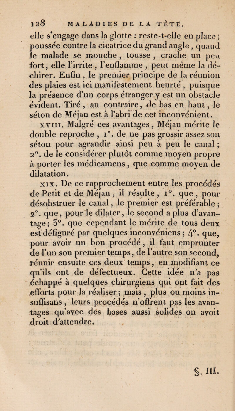 elle s’engage dans la glotte : reste-t-elle en place ; poussée contre la cicatrice du grand angle, quand le malade se mouche , tousse , crache un peu fort, elle l’irrite , l’enflamme , peut même la dé¬ chirer. Enfin, le premier principe de la réunion des plaies est ici manifestement heurté , puisque la présence d’un corps étranger y est un obstacle évident. Tiré, au contraire, de bas en haut, le séton de Méjan est à l’abrf de cet inconvénient. xvni. Malgré ces avantages, Méjan mérite Je double reproche , i°. de ne pas grossir assez son séton pour agrandir ainsi peu à peu le canal ; 2°. de le considérer plutôt comme moyen propre à porter les médicamens, que comme moyen de dilatation. xix. De ce rapprochement entre les procédés de Petit et de Méjan , il résulte , i°. que , pour désobstruer le canal, le premier est préférable ; 2°. que, pour le dilater, le second a plus d’avan¬ tage; 5°. que cependant le mérite de tous deux est défiguré par quelques inconvéniens ; 4°. que, pour avoir un bon procédé, il faut emprunter de Fun son premier temps, de l’autre son second, réunir ensuite ces deux temps, en modifiant ce qu’ils ont de défectueux. Cette idée n'a pas échappé à quelques chirurgiens qui ont fait des efforts pour la réaliser; mais, plus ou moins in- sufïisans , leurs procédés n’offrent pas les avan¬ tages qu’avec des bases aussi solides on avoit droit d'attendre.
