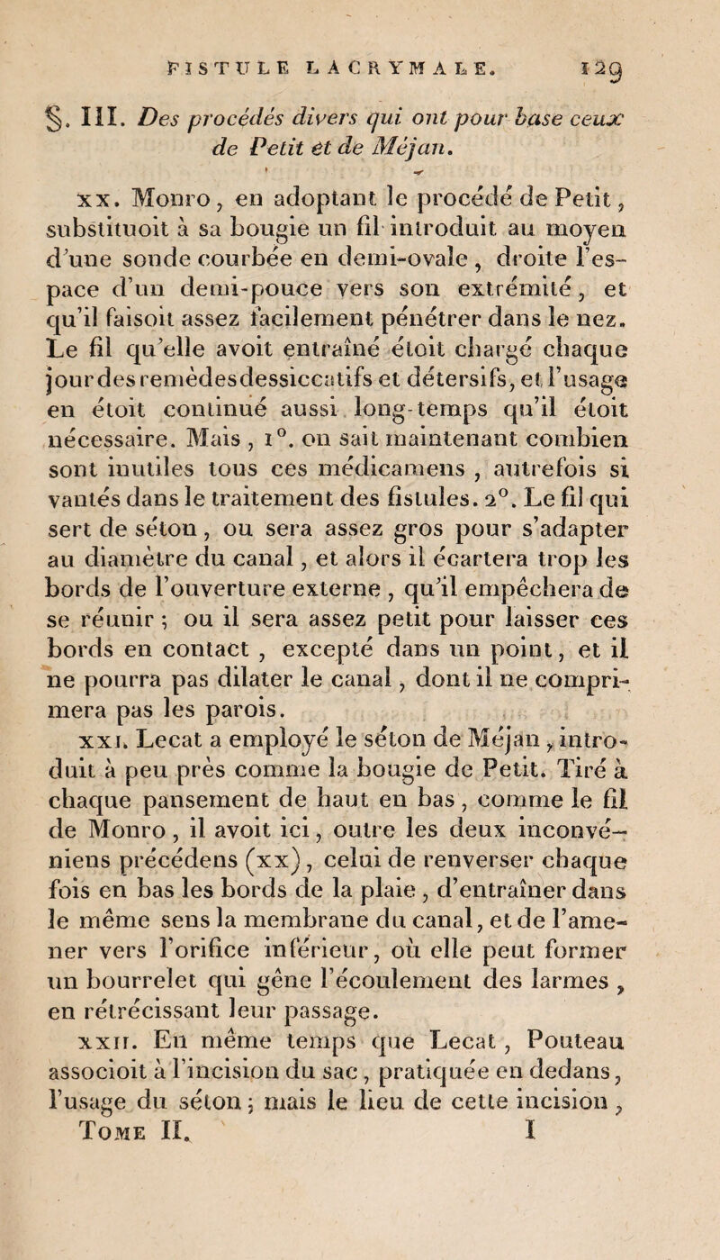 §. III. Des procédés divers qui ont pour base ceux de Petit êt de Méjan. » ^ xx. Monro, en adoptant le procédé de Petit, substituoit à sa bougie un fil introduit, au moyen d une sonde courbée en demi-ovale , droite les- pace d’un demi-pouce vers son extrémité, et qu’il faisoit assez facilement pénétrer dans le nez» Le fil qu’elle avoit entraîné éloit chargé chaque jour des remèdesdessiccatifs et détersifs, et l’usage en étoit continué aussi long-temps qu’il étoit nécessaire. Mais , i°. on sait maintenant combien sont inutiles tous ces médicamens , autrefois si vantés dans le traitement des fistules. a°. Le fil qui sert de séton, ou sera assez gros pour s’adapter au diamètre du canal, et alors il écartera trop les bords de l’ouverture externe , qu’il empêchera de se réunir ; ou il sera assez petit pour laisser ces bords en contact , excepté dans un point, et il ne pourra pas dilater le canal, dont il ne compri¬ mera pas les parois. xxl Lecat a employé le séton de Méjan , intro¬ duit à peu près comme la bougie de Petit. Tiré à chaque pansement de haut en bas, comme le fil de Monro, il avoit ici, outre les deux inconvé— niens précédens (xx), celui de renverser chaque fois en bas les bords de la plaie , d’entraîner dans le même sens la membrane du canal, et de l’ame¬ ner vers l’orifice inférieur, où elle peut former un bourrelet qui gêne l’écoulement des larmes , en rétrécissant leur passage. xxir. En même temps que Lecat, Pouteau associoit à l’incision du sac , pratiquée en dedans, l’usage du séton j mais le lieu de celte incision ,