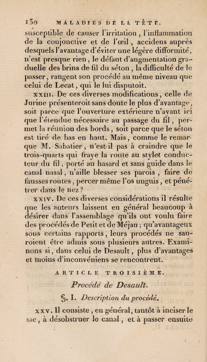 susceptible de causer lirritation , Finflammation de la conjonctive et de l’œil, accidens auprès desquels l’avantage d’éviter une légère difformité, n’est presque rien, le défaut d’augmentation gra¬ duelle des brins de fil du séton , la difficulté de le passer, rangent son procédé au même niveau que celui de Lecat, qui le lui disputoit. xxxii. De ces diverses modifications, celle de Jurine présenteroit sans doute le plus d’avantage, soit parce que l’ouverture extérieure n’ayant ici que l’étendue nécessaire au passage du fil, per¬ met la réunion des bords, soit parce que le séton est tiré de bas en haut. Mais, comme le remar¬ que M. Sabatier , n’est-il pas à craindre que le trois-quarts qui fraye la route au stylet conduc¬ teur du fil, porté au hasard et sans guide dans le canal nasal, n’aille blesser ses parois , faire de fausses routes, percer même l’os unguis, et péné» li er dans le nez ? xxtv. De ces diverses considérations il résulte que les auteurs laissent en général beaucoup h désirer dans l’assemblage qu’ils ont voulu faire des procédés de Petit et de Méjan ; qu’avantageux sous certains rapports, leurs procédés ne sau- roient être admis sous plusieurs autres. Exami¬ nons si, dans celui de Desauît, plus d’avantages et moins d inconvéniens se rencontrent. /-N ARTICLE TROISIÈME. Procédé de Desault. §. I. Description du procédé. xx y. H consiste, en général, tantôt à inciser le sac, à désobstruer le canal, et à passer ensuite
