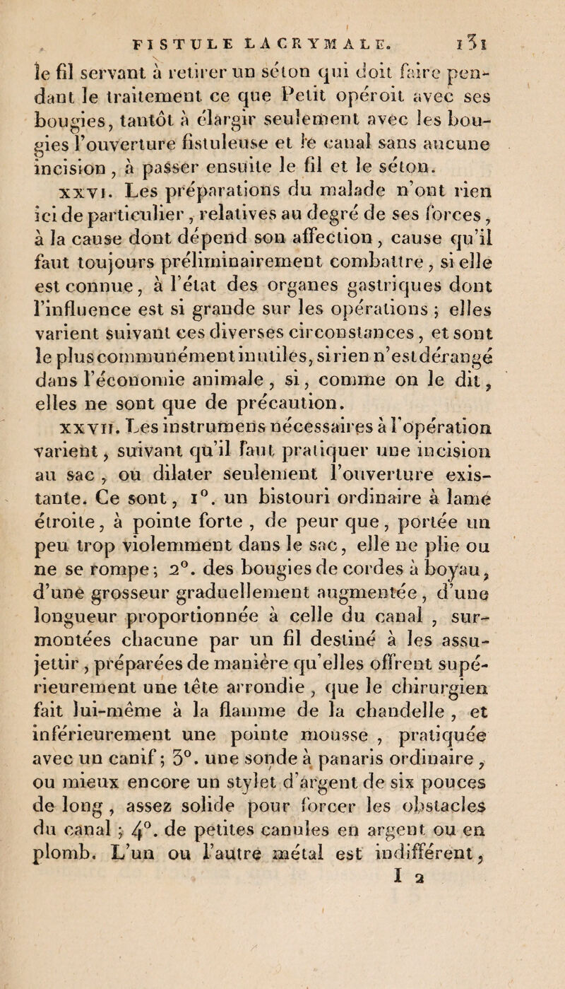 FISTULE LACRYMALE. I 5 l le fil servant à retirer un séton qui doit faire pen¬ dant le traitement ce que Petit opéroit avec ses bougies, tantôt à élargir seulement avec les bou¬ gies l’ouverture fistuleuse et le canal sans aucune incision , à passer ensuite le fil et le séton. xxyi. Les préparations du malade n’ont rien ici de particulier , relatives au degré de ses forces, à la cause dont dépend son affection , cause qu’il faut toujours préliminairement combattre , si elle est connue, à l’état des organes gastriques dont l’influence est si grande sur les opérations ; elles varient suivant ces diverses circonstances, et sont le plus communément in utiles, si rien n’est dérangé dans l’économie animale , si, comme on le dit , elles ne sont que de précaution. xxyii. Les instrumens nécessaires à l’opération varient, suivant qu’il faut pratiquer une incision au sac , ou dilater seulement l’ouverture exis¬ tante. Ce sont, i°. un bistouri ordinaire à lame étroite, à pointe forte , de peur que, portée un peu trop violemment dans le sac, elle ne plie ou ne se rompe; 2°. des bougies de cordes à boyau, d’une grosseur graduellement augmentée , d’une longueur proportionnée à celle du canal , sur¬ montées chacune par un fil destiné à les assu¬ jettir , préparées de manière qu’elles offrent supé¬ rieurement une tète arrondie , que le chirurgien fait lui-même à la flamme de la chandelle , et inférieurement une pointe mousse , pratiquée avec un canif; 5°. une sonde à panaris ordinaire, ou mieux encore un stylet d’argent de six pouces de long , assez solide pour forcer les obstacles du canal ; 4°- de petites canules en argent ou en plomb. L’un ou l’autre métal est indifférent,
