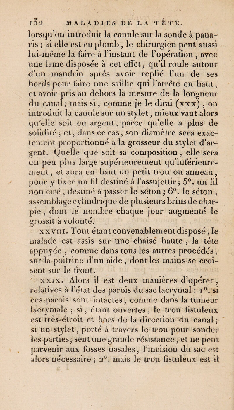 lorsqu’on introduit Ja canule sur la sonde à pana¬ ris ; si elle est en plomb , le chirurgien peut aussi lui-même la faire à l’instant de l’opération , avec une lame disposée à cet effet, qu’il roule autour d’un mandrin après avoir replié l’un de ses bords pour faire une saillie qui l’arrête en haut, et avoir pris au dehors la mesure de la longueur du canal; mais si, comme je le dirai (xxx) , on introduit la canule sur un stylet, mieux vaut alors- qu'elle soit en argent, parce qu’elle a plus de solidité ; et, dans ce cas, son diamètre sera exac¬ tement proportionné à la grosseur du stylet d’ar¬ gent. Quelle que soit sa composition , elle sera un peu plus large supérieurement qu’inférieure- ment, et aura en haut un petit trou ou anneau ? pour y fixer un fil destiné à l’assujettir; 5°. un fil non ciré , destiné à passer le séton ; 6°. le séton , assemblage cylindrique de plusieurs brins de char¬ pie , dont le nombre chaque jour augmenté le grossit à volonté. xx vin. Tout étant convenablement disposé , le malade est assis sur une chaise haute , la tête appuyée , comme dans tous les autres procédés, sur la poitrine d’un aide, dont les mains se croi¬ sent sur le front. xxix. Alors il est deux manières d’opérer, relatives à l'état des parois du sac lacrymal : i°. si ces parois sont intactes, comme dans la tumeur lacrymale ; si, étant ouvertes , le trou fistuleux est très-étroit et hors de la direction du canal ; si un stylet, porté à travers le trou pour sonder les parties, sent une grande résistance , et ne peut parvenir aux fosses nasales, l’incision du sac est alors nécessaire ; 2°. mais le trou fistuleux est-il