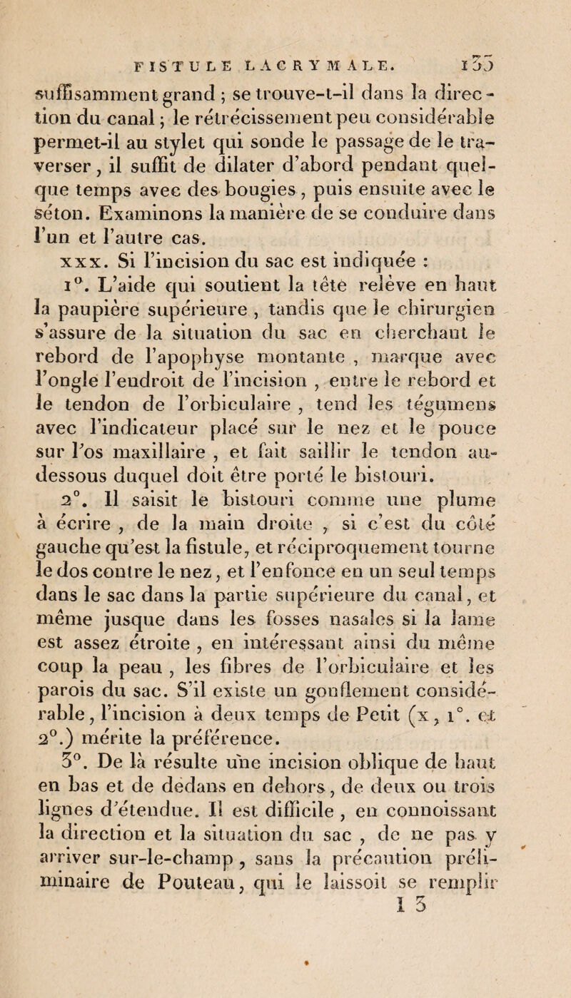 suffisamment grand ; se trouve-t-il dans la direc¬ tion du canal ; le rétrécissement peu considérable permet-il au stylet qui sonde le passage de le tra¬ verser , il suffit de dilater d’abord pendant quel¬ que temps avec des bougies, puis ensuite avec le séton. Examinons la manière de se conduire dans l’un et l’autre cas. xxx. Si l’incision du sac est indiquée : i°. L’aide qui soutient la tété relève en bain la paupière supérieure , tandis que le chirurgien s’assure de la situation du sac en cherchant le rebord de l’apophyse montante , marque avec l’ongle l’endroit de l’incision , entre le rebord et le tendon de l’orbiculaire , tend les tégumens avec l’indicateur placé sur le nez et le pouce sur l'os maxillaire , et fait saillir le tendon au- dessous duquel doit être porté le bistouri. 2°. Il saisit le bistouri comme une plume à écrire , de la main droite , si c’est du côté gauche qu'est la fistule, et réciproquement tourne le dos contre le nez, et l’enfonce en un seul temps dans le sac dans la partie supérieure du canal, et même jusque dans les fosses nasales si la lame est assez étroite , en intéressant ainsi du même coup la peau , les fibres de l’orbicuiaire et les parois du sac. S’il existe un gonflement considé¬ rable , l’incision à deux temps de Petit (x, i°. et 2°.) mérite la préférence. 5°. De là résulte une incision oblique de haut en bas et de dedans en dehors, de deux ou trois lignes d'étendue. Il est difficile , en connoissant la direction et la situation du sac , de ne pas y arriver sur-le-champ ? sans la précaution préli¬ minaire de Pouteau, qui le laissoil se remplir