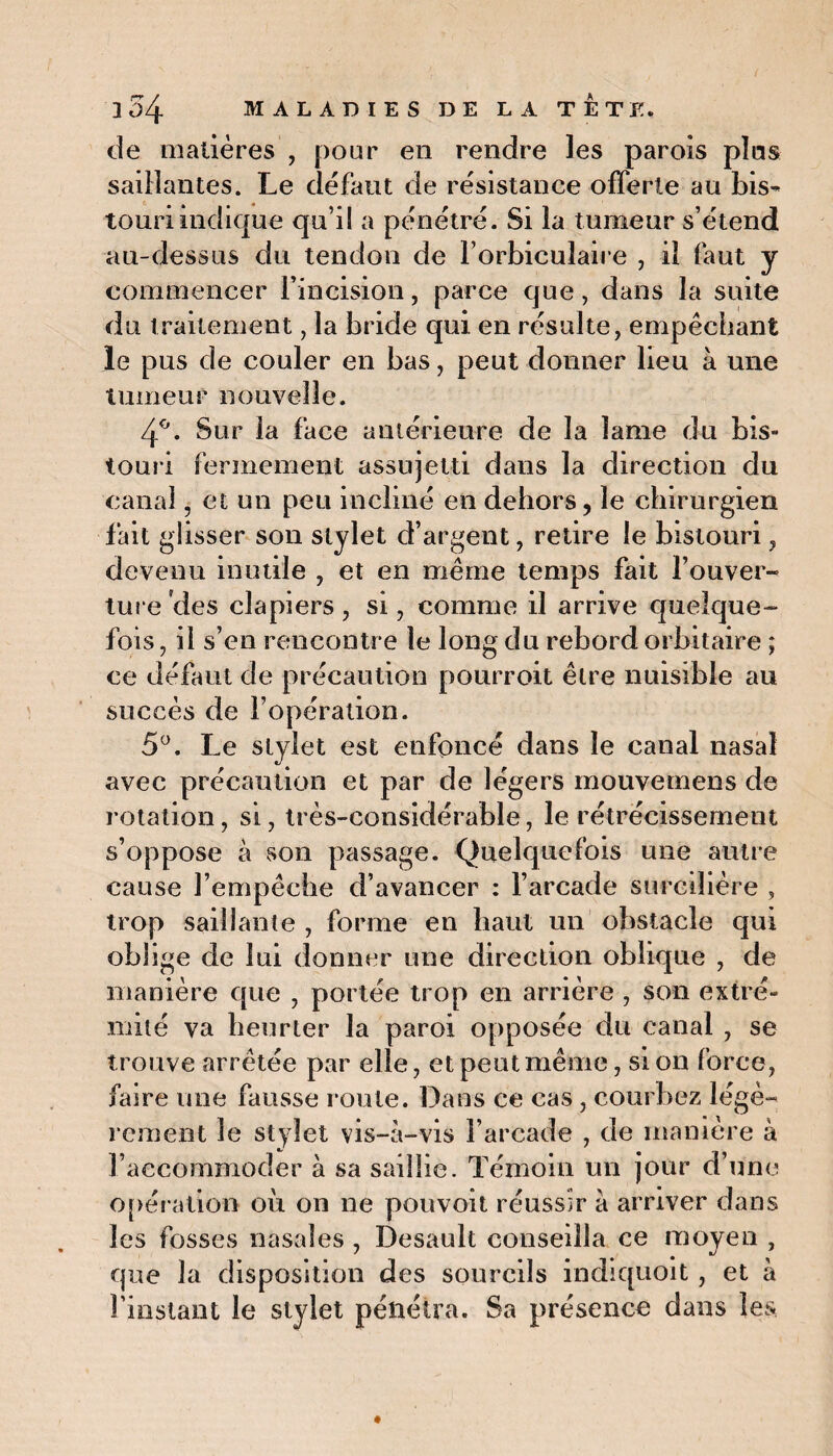 de matières , pour en rendre les parois plus saillantes. Le défaut de résistance offerte au bis¬ touri indique qu’il a pénétré. Si la tumeur s’étend au-dessus du tendon de l’orbiculaire , il faut y commencer l’incision, parce que, dans la suite du traitement, la bride qui en résulte, empêchant le pus de couler en bas, peut donner lieu à une tumeur nouvelle. 4°. Sur la face antérieure de la lame du bis¬ touri fermement assujetti dans la direction du canal, et un peu incliné en dehors, le chirurgien fait glisser son stylet d’argent, retire le bistouri, devenu inutile , et en même temps fait l’ouver¬ ture Vies clapiers , si, comme il arrive quelque¬ fois , il s’en rencontre le long du rebord orbitaire ; ce défaut de précaution pourroit être nuisible au succès de l’opération. 5°. Le stylet est enfoncé dans le canal nasal avec précaution et par de légers mouvemens de rotation, si, très-considérable, le rétrécissement s’oppose à son passage. Quelquefois une autre cause l’empêche d’avancer : l’arcade sureilière , trop saillante , forme en haut un obstacle qui oblige de lui donner une direction oblique , de manière que , portée trop en arrière , son extré¬ mité va heurter la paroi opposée du canal , se trouve arrêtée par elle, et peut même, si on force, faire une fausse route. Dans ce cas , courbez légè¬ rement le stylet vis-à-vis l’arcade , de manière à l’accommoder à sa saillie. Témoin un jour d’une opération oit on ne pouvoit réussir à arriver dans les fosses nasales , Desault conseilla ce moyen , que la disposition des sourcils indiquoit, et à l’instant le stylet pénétra. Sa présence dans les