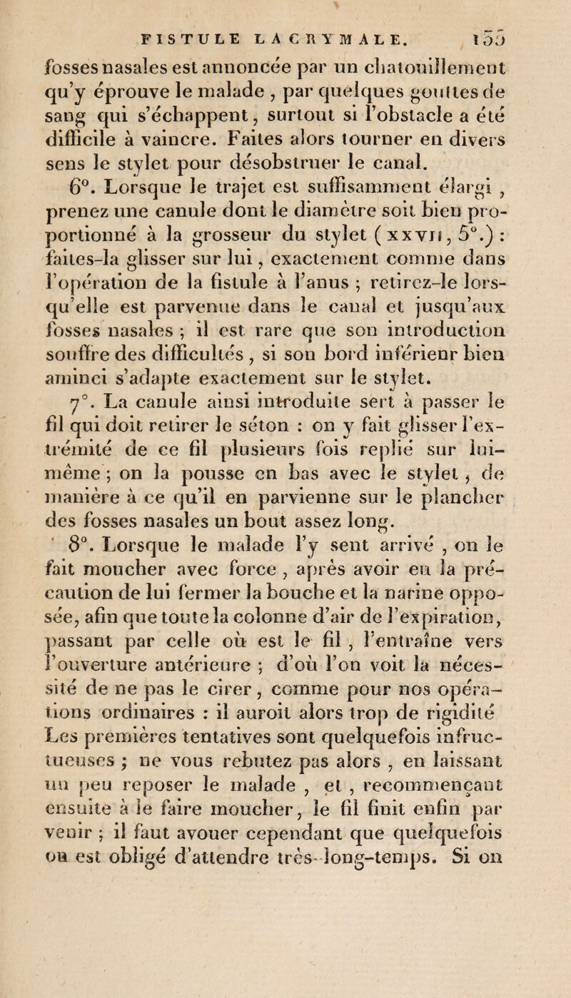 fosses nasales est annoncée par un chatouillement qu’y éprouve le malade , par quelques gouttes de sang qui s’échappent, surtout si l’obstacle a été difficile à vaincre. Faites alors tourner en divers sens le stylet pour désobstruer le canal. 6°. Lorsque le trajet est suffisamment élargi , prenez une canule dont le diamètre soit bien pro¬ portionné à la grosseur du stylet (xxvj î,5ü.): faites-la glisser sur lui, exactement comme dans l’opération de la fistule à l’anus ; retirez-îe lors¬ qu’elle est parvenue dans le canal et jusqu’aux fosses nasales ; il est rare que son introduction souffre des difficultés , si son bord inférieur bien aminci s’adapte exactement sur le stylet. 7°. La canule ainsi introduite sert a passer le fil qui doit retirer le séton : on y fait glisser l'ex¬ trémité de ce fil plusieurs fois replié sur lui- même ; on la pousse en bas avec le stylet , de manière à ce qu’il en parvienne sur le plancher des fosses nasales un bout assez long. 8°. Lorsque le malade l’y sent arrivé , on le fait moucher avec force , après avoir eu la pré¬ caution de lui fermer la bouche et la narine oppo¬ sée, afin que toute la colonne d’air de l’expiration, passant par celle où est le fil , l’entraîne vers l’ouverture antérieure ; d’où l’on voit la néces¬ sité de ne pas le cirer, comme pour nos opéra¬ tions ordinaires : il auroit alors trop de rigidité Les premières tentatives sont quelquefois infruc¬ tueuses ; ne vous rebutez pas alors , en laissant un peu reposer le malade , et , recommençant ensuite à le faire moucher, le fil finit enfin par venir ; il faut avouer cependant que quelquefois on est obligé d’attendre très- long-temps. Si on