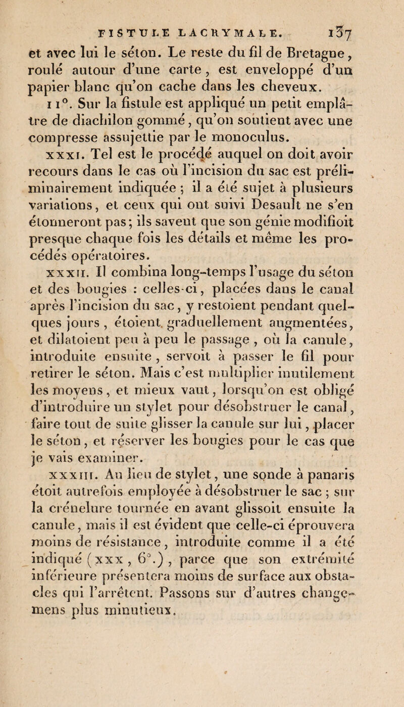 et avec lui le selon. Le reste du fil de Bretagne, roulé autour d’une carte , est enveloppé d’un papier blanc qu’on cache dans les cheveux. 11°. Sur la fistule est appliqué un petit emplâ¬ tre de diachilon gommé, qu’on soutient avec une compresse assujettie par le monoculus. xxxi. Tel est le procécjé auquel on doit avoir recours dans le cas où l’incision du sac est préli¬ minairement indiquée ; il a été sujet à plusieurs variations, et ceux qui ont suivi Desault ne s’en étonneront pas; ils savent que son génie modifioit presque chaque fois les détails et meme les pro¬ cédés opératoires. xxxii. Il combina long-temps l’usage du séton et des bougies : celles-ci, placées dans le canal après l’incision du sac, y restoient pendant quel¬ ques jours , étoient graduellement augmentées, et dilatoient peu à peu le passage , où la canule, introduite ensuite , servoit à passer le fil pour retirer le séton. Mais c’est multiplier inutilement les moyens, et mieux vaut, lorsqu’on est obligé d’introduire un stylet pour désobstruer le canal, faire tout de suite glisser la canule sur lui, placer le séton, et réserver les bougies pour le cas que je vais examiner. xxxiii. Au lieu de stylet, une sonde à panaris étoit autrefois employée à désobstruer le sac ; sur la crénelure tournée en avant glissoit ensuite la canule, mais il est évident que celle-ci éprouvera moins de résistance, introduite comme il a été indiqué (xxx, 6°.), parce que son extrémité inférieure présentera moins de surface aux obsta¬ cles qui l’arrêtent. Passons sur d’autres change- mens plus minutieux »