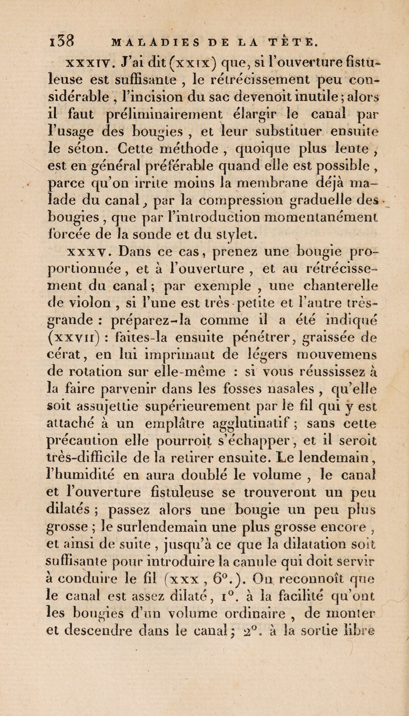 xxxïv. J’ai dit (xxix) que, si l’ouverture fistu- leuse est suffisante , le rétrécissement peu con¬ sidérable , l’incision du sac devenoit inutile ; alors il faut préliminairement élargir le canal par l’usage des bougies , et leur substituer ensuite le séton. Cette méthode , quoique plus lente , est en général préférable quand elle est possible , parce qu’on irrite moins la membrane déjà ma¬ lade du canal, par la compression graduelle des • bougies , que par l’introduction momentanément forcée de la sonde et du stylet. xxxv. Dans ce cas, prenez une bougie pro¬ portionnée , et à l’ouverture , et au rétrécisse¬ ment du canal ; par exemple , une chanterelle de violon , si l’une est très petite et l’autre très- grande : préparez-la comme il a été indiqué (xxvii) : faites-la ensuite pénétrer, graissée de cérat, en lui imprimant de légers mouvemens de rotation sur elle-même : si vous réussissez à la faire parvenir dans les fosses nasales , qu’elle soit assujettie supérieurement par le fil qui y est attaché à un emplâtre agglutinatif ; sans cette précaution elle pourroit s’échapper , et il seroit très-difficile de la retirer ensuite. Le lendemain, l’humidité en aura doublé le volume , le canal et l’ouverture fistuleuse se trouveront un peu dilatés ; passez alors une bougie un peu plus grosse ; le surlendemain une plus grosse encore , et ainsi de suite , jusqu’à ce que la dilatation soit suffisante pour introduire la canule qui doit servir à conduire le fil (xxx , 6°.). On, reconnoît que le canal est assez dilaté, i°. à la facilité qu’ont les bougies d’un volume ordinaire , de monter et descendre dans le canal; 2°. à la sortie libre