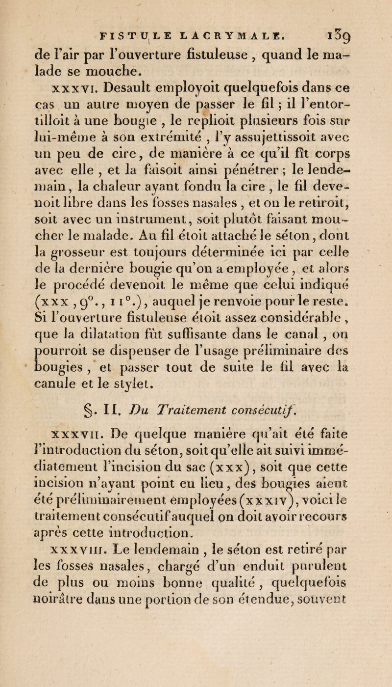 de l’air par l’ouverture fistuleuse , quand le ma¬ lade se mouche. xxxyi. Desault employoit quelquefois dans ce cas un autre moyen de passer le fil ; il l’entor- tilloit à une hougie , le replioit plusieurs fois sur lui-même à son extrémité , l’y assujettissoit avec un peu de cire, de manière à ce qu’il fît corps avec elle , et la faisoit ainsi pénétrer ; le lende- main, la chaleur ayant fondu la cire , le fil deve- noit libre dans les fosses nasales , et on le retiroit, soit avec un instrument, soit plutôt faisant mou¬ cher le malade. Au fil étoit attaché le séton, dont la grosseur est toujours déterminée ici par celle de la dernière bougie qu’on a employée , et alors le procédé devenoit le même que celui indiqué (xxx ,9°., auquel je renvoie pour le reste. Si l’ouverture fistuleuse étoit assez considérable , que la dilatation fût suffisante dans le canal , on pourroit se dispenser de l’usage préliminaire des bougies , et passer tout de suite le fil avec la canule et le stylet. §. II. Du Traitement consécutif. xxxvii. De quelque manière qu’ait été faite l’introduction du séton, soit qu’elle ait suivi immé¬ diatement l’incision du sac (xxx) , soit que cette incision n’ayant point eu lieu, des bougies aient été préliminairement employées (xxxiv), voici le traitement consécutif auquel on doit avoir recours après cette introduction. xxxviii. Le lendemain , le séton est retiré par les fosses nasales, chargé d’un enduit purulent de plus ou moins bonne qualité , quelquefois noirâtre dans une portion de son étendue, souvent