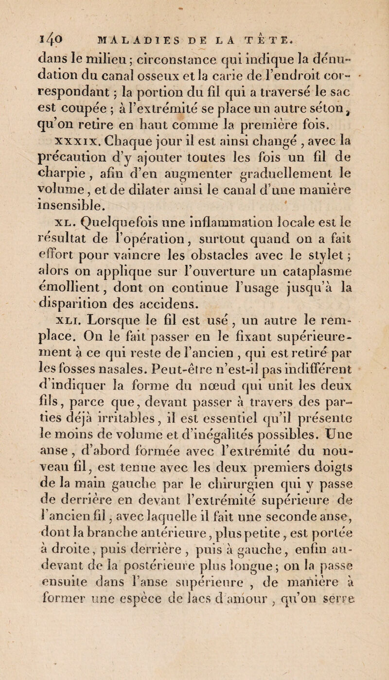 clans le milieu ; circonstance qui indique ]a dénu¬ dation du canal osseux et la carie de l’endroit cor¬ respondant ; la portion du fil qui a traversé le sac est coupée ; à l’extrémité se place un autre séton 3 qu’on retire en haut comme la première fois. xxxix. Chaque jour il est ainsi changé , avec la précaution d’y ajouter toutes les fois un fil de charpie , afin d’en augmenter graduellement le volume, et de dilater ainsi le canal d une manière insensible. xl. Quelquefois une inflammation locale est le résultat de l’opération, surtout quand on a fait effort pour vaincre les obstacles avec le stylet ; alors on applique sur l’ouverture un cataplasme émollient, dont on continue l’usage jusqu’à la disparition des accidens. xli. Lorsque le fil est usé , un autre le rem¬ place. On le fait passer en le fixant supérieure¬ ment à ce qui reste de l’ancien , qui est retiré par les fosses nasales. Peut-être n’est-il pas indifférent d’indiquer la forme du nœud qui unit les deux fils, parce que, devant passer à travers des par¬ ties déjà irritables, il est essentiel qu’il présente le moins de volume et d’inégalités possibles. Une anse, d’abord formée avec l’extrémité du nou¬ veau fil, est tenue avec les deux premiers doigts de la main gauche par le chirurgien qui y passe de derrière en devant l’extrémité supérieure de l’ancien fil, avec laquelle il fait une seconde anse, dont la branche antérieure, plus petite, est portée à droite, puis derrière , puis à gauche, enfin au- devant de la postérieure plus longue; on la passe ensuite dans l’anse supérieure , de manière à former une espèce de lacs d amour , qu’on serre