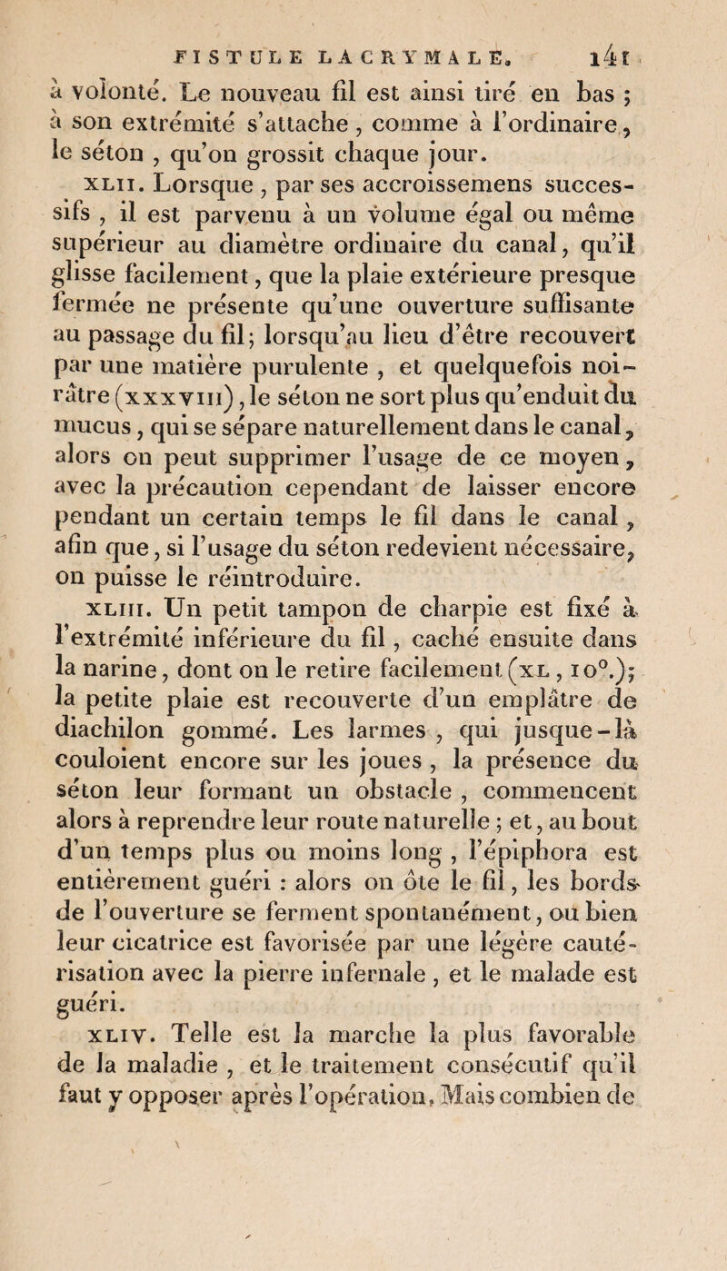 a volonté. Le nouveau fil est ainsi tiré en bas ; à son extrémité s’attache, comme à l’ordinaire, le séton , qu’on grossit chaque jour. xlii. Lorsque , par ses accroissemens succes¬ sifs , il est parvenu à un volume égal ou même supérieur au diamètre ordinaire du canal, qu’il glisse facilement, que la plaie extérieure presque fermée ne présente qu’une ouverture suffisante au passage du fil; lorsqu’au lieu d’être recouvert par une matière purulente , et quelquefois noi¬ râtre (xxxvm), le séton ne sort plus qu’enduit dix mucus, qui se sépare naturellement dans le canal, alors on peut supprimer l’usage de ce moyen, avec la précaution cependant de laisser encore pendant un certain temps le fil dans le canal, afin que, si l’usage du séton redevient nécessaire, on puisse le réintroduire. xliii. Un petit tampon de charpie est fixé à l’extrémité inférieure du fil, caché ensuite dans la narine, dont on le retire facilement (xl , io°.); la petite plaie est recouverte d’un emplâtre de diaehilon gommé. Les larmes , qui jusque-là couloient encore sur les joues , la présence du séton leur formant un obstacle , commencent alors à reprendre leur route naturelle ; et, au bout d’un temps plus ou moins long , l’épiphora est entièrement guéri : alors on ôte le fil, les bords' de l’ouverture se ferment spontanément, ou bien leur cicatrice est favorisée par une légère cauté¬ risation avec la pierre infernale, et le malade est guéri. xliv. Telle est la marche la plus favorable de la maladie , et le traitement consécutif qu’il faut y opposer après l’opération, Mais combien de