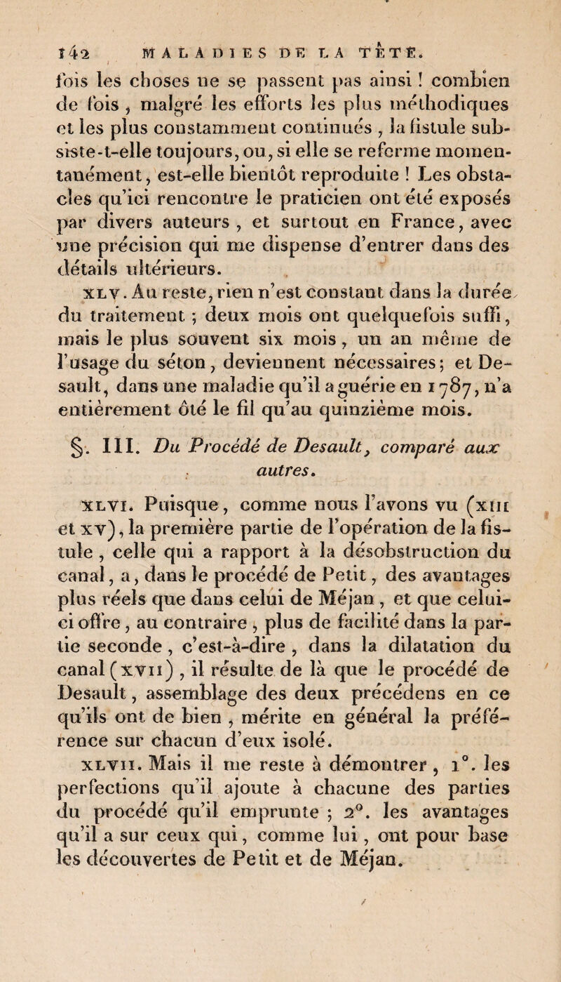 fois les choses ne se passent pas ainsi ! combien de fois , malgré les efforts îes pins méthodiques et les plus constamment continués , la fistule sub¬ siste-t-elle toujours, ou, si elle se referme momen¬ tanément, est-elle bientôt reproduite ! Les obsta¬ cles qu’ici rencontre le praticien ont été exposés par divers auteurs, et surtout en France, avec une précision qui me dispense d’entrer dans des détails ultérieurs. xlv.Aq reste, rien n’est constant dans la durée du traitement ; deux mois ont quelquefois suffi, mais le plus souvent six mois , un an même de l’usage du séton, deviennent nécessaires; et De- sauît, dans une maladie qu’il a guérie en 1787, n’a entièrement ôté le fil qu’au quinzième mois. §. III. Du Procédé de Desault} comparé aux autres. xlvï. Puisque, comme nous l’avons vu (xut et xv), la première partie de l’opération de la fis¬ tule , celle qui a rapport à la désobstruction du canal, a, dans le procédé de Petit, des avantages plus réels que dans celui de Méjan , et que celui- ci offre, au contraire , plus de facilité dans la par¬ tie seconde, c’est-à-dire , dans la dilatation du canal (xvii) , il résulte de là que le procédé de Desault, assemblage des deux précédens en ce qu’ils ont de bien , mérite en général la préfé¬ rence sur chacun d’eux isolé. xlvii. Mais il me reste à démontrer , i°. les perfections qu’il ajoute à chacune des parties du procédé qu’il emprunte ; 20. les avantages qu’il a sur ceux qui, comme lui, ont pour base les découvertes de Petit et de Méjan.