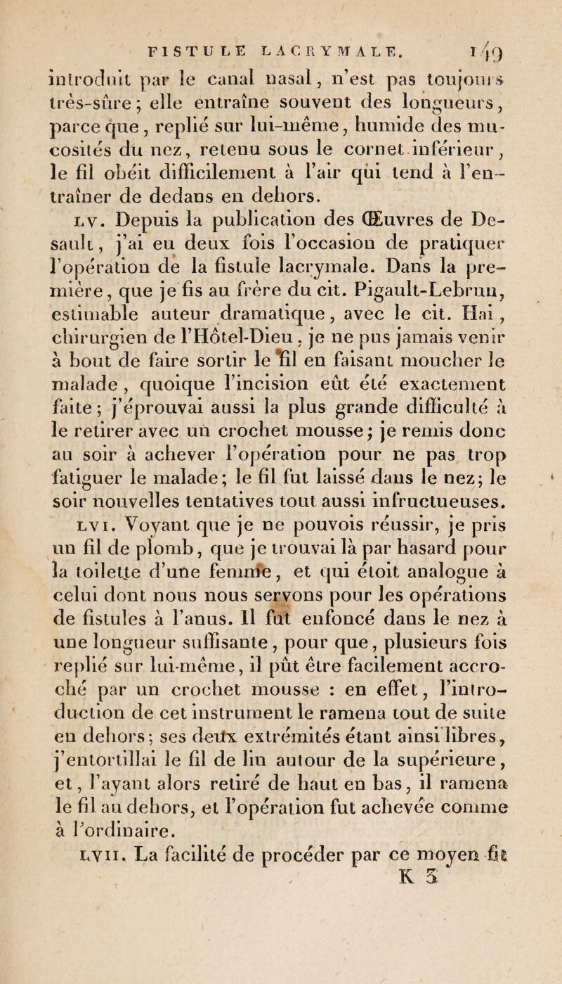introduit par le canal nasal, n’est pas toujours très-sûre; elle entraîne souvent des longueurs, parce que, replie sur lui-même, humide des mu¬ cosités du nez, retenu sous le cornet.inférieur, le fil obéit difficilement à l’air qùi tend à l’en¬ traîner de dedans en dehors. lv. Depuis la publication des ŒEuvres de De- sault, j’ai eu deux fois l’occasion de pratiquer l’opération de la fistule lacrymale. Dans la pre¬ mière, que je fis au frère du cit. Figault-Lebrun, estimable auteur dramatique, avec le cit. Hai, chirurgien de l’Hôtel-Dieu , je ne pus jamais venir à bout de faire sortir le Bfil en faisant moucher le malade , quoique l’incision eût été exactement faite ; j’éprouvai aussi la plus grande difficulté à le retirer avec un crochet mousse ; je remis donc au soir à achever l’opération pour ne pas trop fatiguer le malade; le fil fut laissé dans le nez; le soir nouvelles tentatives tout aussi infructueuses. lvi. Voyant que je ne pouvois réussir, je pris un fil de plomb, que je trouvai là par hasard pour la toilepte d’une femnie, et qui étoit analogue à celui dont nous nous servons pour les opérations de fistules à l’anus. Il fut enfoncé dans le nez à une longueur suffisante , pour que, plusieurs fois replié sur lui-même, il pût être facilement accro¬ ché par un crochet mousse : en elfet, l’intro¬ duction de cet instrument le ramena tout de suite en dehors; ses deilx extrémités étant ainsi libres, j’entortillai îe fil de lin autour de la supérieure, et, l’ayant alors retiré de haut en bas, il ramena le fil au dehors, et l’opération fut achevée comme à l'ordinaire. lyii. La facilité de procéder par ce moyen fit K a “