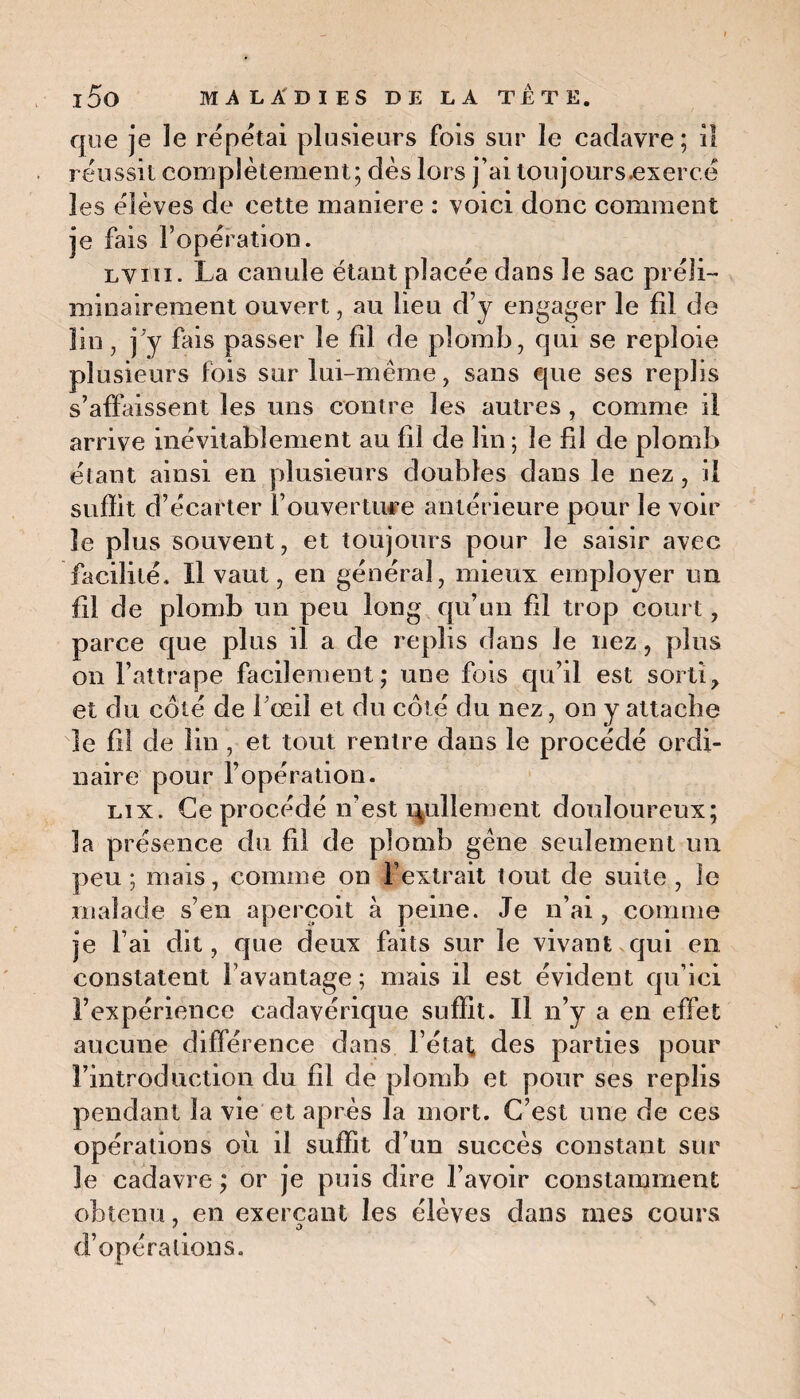 que je le répétai plusieurs fois sur le cadavre; il réussit complètement; dès lors j’ai toujours.exercé les élèves de cette maniéré : voici donc comment je fais l’opération. lviii. La canule étant placée dans le sac préli¬ minairement ouvert, au lieu d’y engager le fil de lin, j’y fais passer le fil de plomb, qui se reploie plusieurs fois sur lui-même, sans que ses replis s’affaissent les uns contre les autres , comme il arrive inévitablement au fil de lin ; le fd de plomb étant ainsi en plusieurs doubles dans le nez, il suffit d’écarter l’ouverture antérieure pour le voir le plus souvent, et toujours pour le saisir avec facilité. Il vaut, en général, mieux employer un fil de plomb un peu long qu’un fil trop court, parce que plus il a de replis dans Je nez, plus on l’attrape facilement; une fois qu’il est sorti, et du coté de l’œil et du côté du nez, on y attache le fil de lin , et tout rentre dans le procédé ordi¬ naire pour l’opération. lix. Ce procédé n’est ralliement douloureux; la présence du fil de plomb gêne seulement un peu; mais, comme on l’extrait tout de suite, îe malade s’en aperçoit à peine. Je n’ai, comme je l’ai dit, que deux faits sur îe vivant qui en constatent l’avantage ; mais il est évident qu’ici l’expérience cadavérique suffit. Il n’y a en effet aucune différence dans l’état des parties pour l’introduction du fil de plomb et pour ses replis pendant la vie et après la mort. C’est une de ces opérations où il suffit d’un succès constant sur 3e cadavre ; or je puis dire l’avoir constamment obtenu, en exerçant les élèves dans mes cours d’opérations.