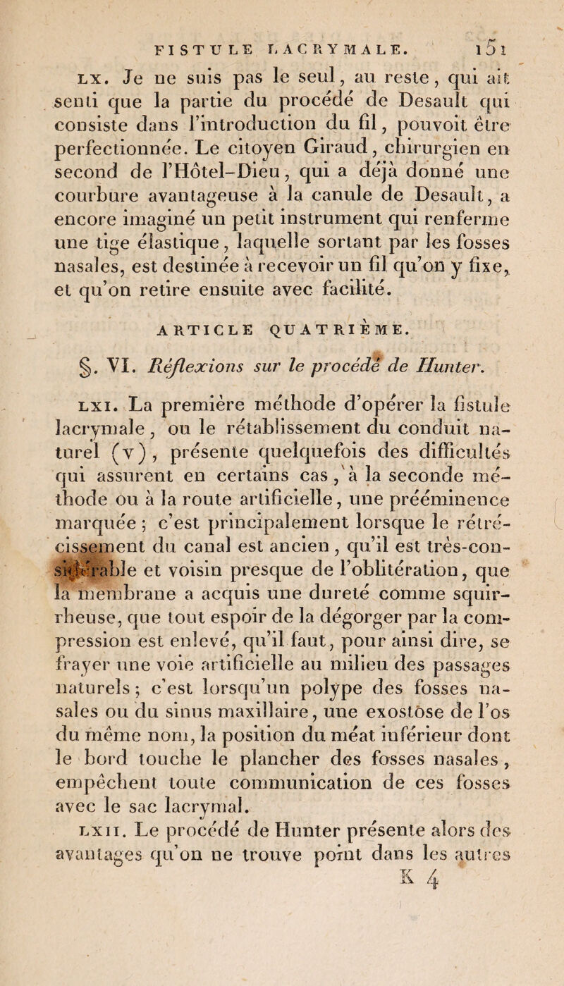 lx. Je ne suis pas le seul, au reste, qui ait senti que la partie du procède de Desault qui consiste dans l’introduction du fil, pouvoit être perfectionnée. Le citoyen Giraud, chirurgien en second de l’Hôtel-Dieu, qui a déjà donné une courbure avantageuse à la canule de Desauit, a encore imaginé un petit instrument qui renferme une tige élastique, laquelle sortant par les fosses nasales, est destinée à recevoir un fil qu’on y fixe, et qu’on retire ensuite avec facilité. ARTICLE QUATRIÈME. §. VI. Réflexions sur le procédé de Hunier. lxi. La première méthode d’opérer la fistule lacrymale , ou le rétablissement du conduit na¬ turel (y), présente quelquefois des difficultés qui assurent en certains cas , à la seconde mé¬ thode ou à la route artificielle, une prééminence marquée ; c’est principalement lorsque le rétré¬ cissement du canal est ancien, qu’il est très-con- sickhabîe et voisin presque de l’oblitération, que la membrane a acquis une dureté comme squir¬ rheuse, que tout espoir de la dégorger par la com¬ pression est enlevé, qu’il faut, pour ainsi dire, se frayer une voie artificielle au milieu des passages naturels ; c’est lorsqu’un polype des fosses na¬ sales ou du sinus maxillaire, une exostose de l’os du meme nom, la position du méat inférieur dont le bord louche le plancher des fosses nasales , empêchent toute communication de ces fosses avec le sac lacrymal. nJ lx11. Le procédé de Huntcr présente alors des avantages qu’on ne trouve point dans les autres s 4