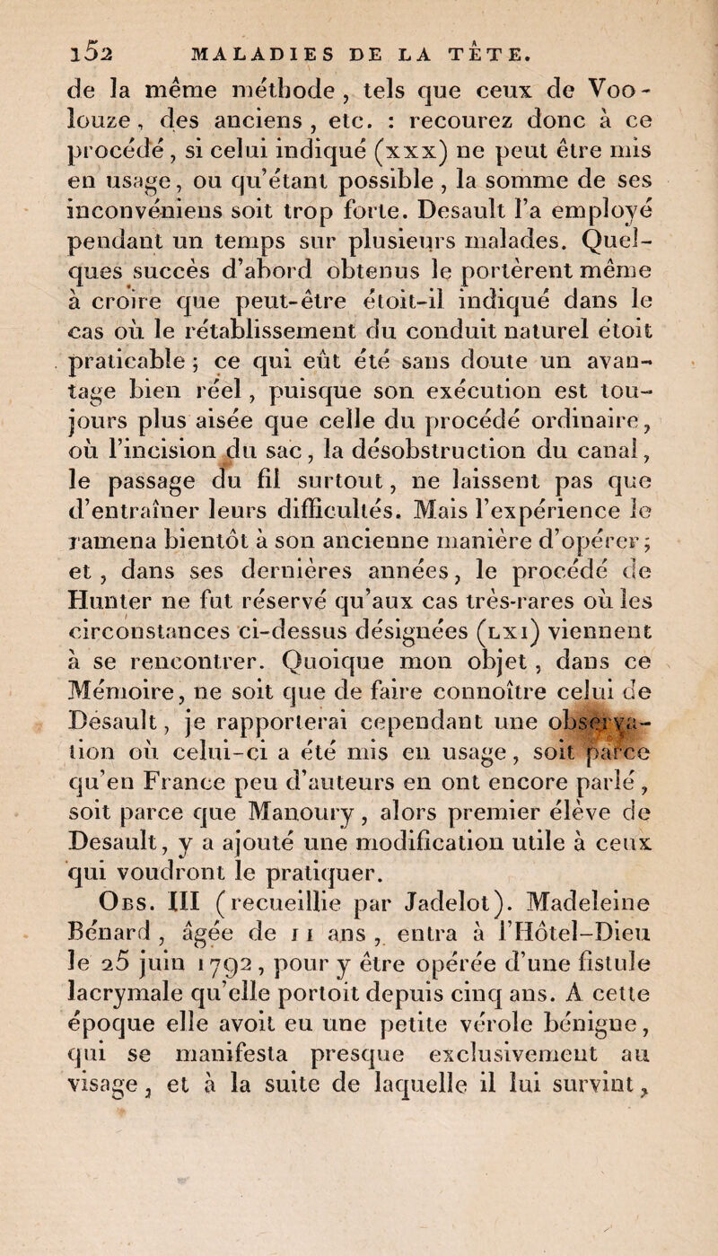 de la même méthode, tels que ceux de Voo- louze, des anciens, etc. : recourez donc à ce procédé, si celui indiqué (xxx) ne peut être mis en usage, ou qu’étant possible , la somme de ses inconvéniens soit trop forte. Desault l’a employé pendant un temps sur plusieurs malades. Quel¬ ques succès d’abord obtenus le portèrent même à croire que peut-être étoit-il indiqué dans le cas où le rétablissement du conduit naturel étoit praticable ; ce qui eût été sans doute un avan¬ tage bien réel, puisque son exécution est tou¬ jours plus aisée que celle du procédé ordinaire, où l’incision du sac, la désobstruction du canal, le passage du fil surtout, ne laissent pas que d’entraîner leurs difficultés. Mais l’expérience le ramena bientôt à son ancienne manière d’opérer; et, dans ses dernières années, le procédé de Hunier ne fut réservé qu’aux cas très-rares où les circonstances ci-dessus désignées (lxi) viennent à se rencontrer. Quoique mon objet, dans ce Mémoire, ne soit que de faire connoître celui de Desault, je rapporterai cependant une observa¬ tion où celui-ci a été mis en usage, soit parce qu’en France peu d’auteurs en ont encore parlé, soit parce que Manoury, alors premier élève de Desault, y a ajouté une modification utile à ceux qui voudront le pratiquer. Obs. III (recueillie par Jadelot). Madeleine Bénard , âgée de 11 ans , entra à l’Hôtel-Dieu le o5 juin 1792 , pour y être opérée d’une fistule lacrymale qu’elle portoit depuis cinq ans. À cette époque elle avoit eu une petite vérole bénigne, qui se manifesta presque exclusivement au visage, et à la suite de laquelle il lui survint ?