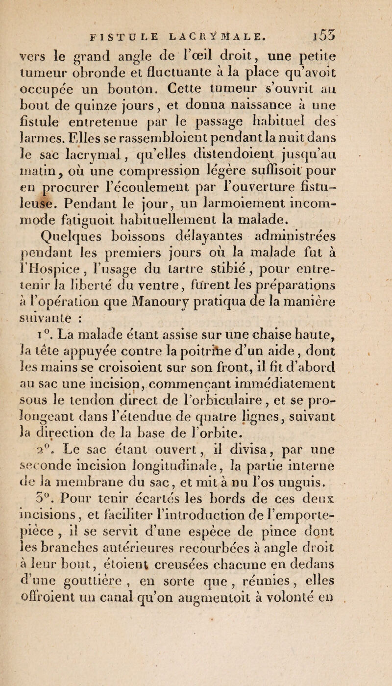 vers le grand angle de l’œil droit., une petite tumeur obronde et fluctuante à la place qu’avoit occupée un bouton. Cette tumeur s’ouvrit au bout de quinze jours, et donna naissance à une fistule entretenue par le passage habituel des larmes. Fdles se rassembloient pendant la nuit dans le sac lacrymal, qu’elles distendoient jusqu’au matin, où une compression légère suffisent'pour en procurer l’écoulement par l’ouverture fistu- leuse. Pendant le jour, un larmoiement incom¬ mode faliguoit habituellement la malade. Quelques boissons délayantes administrées pendant les premiers jours où la malade fut à l’Hospice, l’usage du tartre stibié, pour entre¬ tenir la liberté du ventre, furent les préparations à l’opération que Manoury pratiqua de la manière suivante : i °. La malade étant assise sur une chaise haute, la tète appuyée contre la poitrftie d’un aide , dont les mains se croisoient sur son front, il fît d’abord au sac une incision, commençant immédiatement sous le tendon direct de l’orbiculaire, et se pro¬ longeant dans l’étendue de quatre lignes, suivant la direction de la base de l’orbite. a0. Le sac étant ouvert, il divisa, par une seconde incision longitudinale, la partie interne de Ja membrane du sac, et mit à nu l’os unguis. 5°. Pour tenir écartés les bords de ces deux incisions, et faciliter l’introduction de l’emporte- pièce , il se servit d’une espèce de pince dont les branches antérieures recourbées à angle droit à leur bout, étoient creusées chacune en dedans d’une gouttière , en sorte que , réunies, elles ofîroient un canal qu’on augmentoit à volonté en