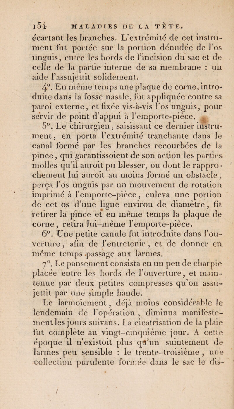 écartant les branches. L’extrémité de cet instru¬ ment fut portée sur la portion dénudée de Fos un gui s , entre les bords de l’incision du sac et de celle de la partie interne de sa membrane : un aide l’assujettit solidement. 4°. En meme temps une plaque de corne, intro¬ duite dans la fosse nasale, fut appliquée contre sa paroi externe, et fixée vis-à-vis Fos unguis, pour servir de point d’appui à Femporte-pièce. 5°. Le chirurgien, saisissant ce dernier instru¬ ment , en porta l’extrémité tranchante dans le canal formé par les branches recourbées de la pince, qui garantissoient de son action les parties molles qu’il auroit pu blesser, ou dont le rappro¬ chement lui auroit au moins formé un obstacle, perça Fos unguis par un mouvement de rotation imprimé à Femporte-pièce , enleva une portion de cet os d’une ligne environ de diamètre , fit retirer la pince et en même temps la plaque de corne, retira lui-même Femporte-pièce. 6°. Une petite canule fut introduite dans l’ou¬ verture , afin de l’entretenir , et de donner en même temps passage aux larmes. 7°. Le pansement consista en un peu de charpie placée entre les bords de l’ouverture, et main¬ tenue par deux petites compresses qu’on assu¬ jettit par une simple bande. Le larmoiement, déjà moins considérable le lendemain de l’opération , diminua manifeste¬ ment les jours suivans. La cicatrisation de la plaie fut complète au vingt-cinquième jour. A cette époque il n’existoit plus qu’un suintement de larmes peu sensible : le trente-troisième , une collection purulente formée dans le sac le dis-