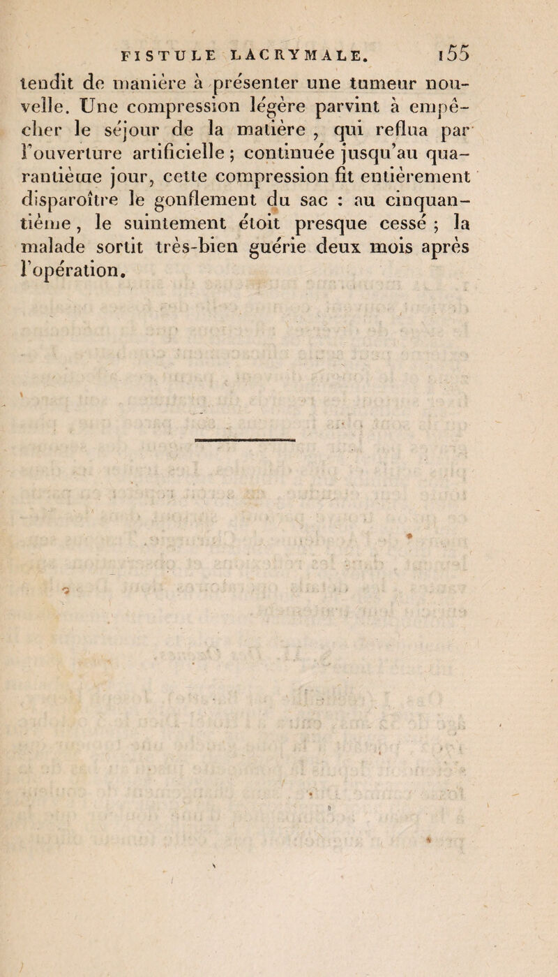 tendit de manière à présenter une tumeur nou¬ velle. Une compression légère parvint à empê¬ cher le séjour de la matière , qui reflua par l’ouverture artificielle ; continuée jusqu’au qua¬ rantième jour, cette compression fit entièrement disparoître le gonflement du sac : au cinquan¬ tième , le suintement étoit presque cessé ; la malade sortit très-bien guérie deux mois après l’opération. % \ *