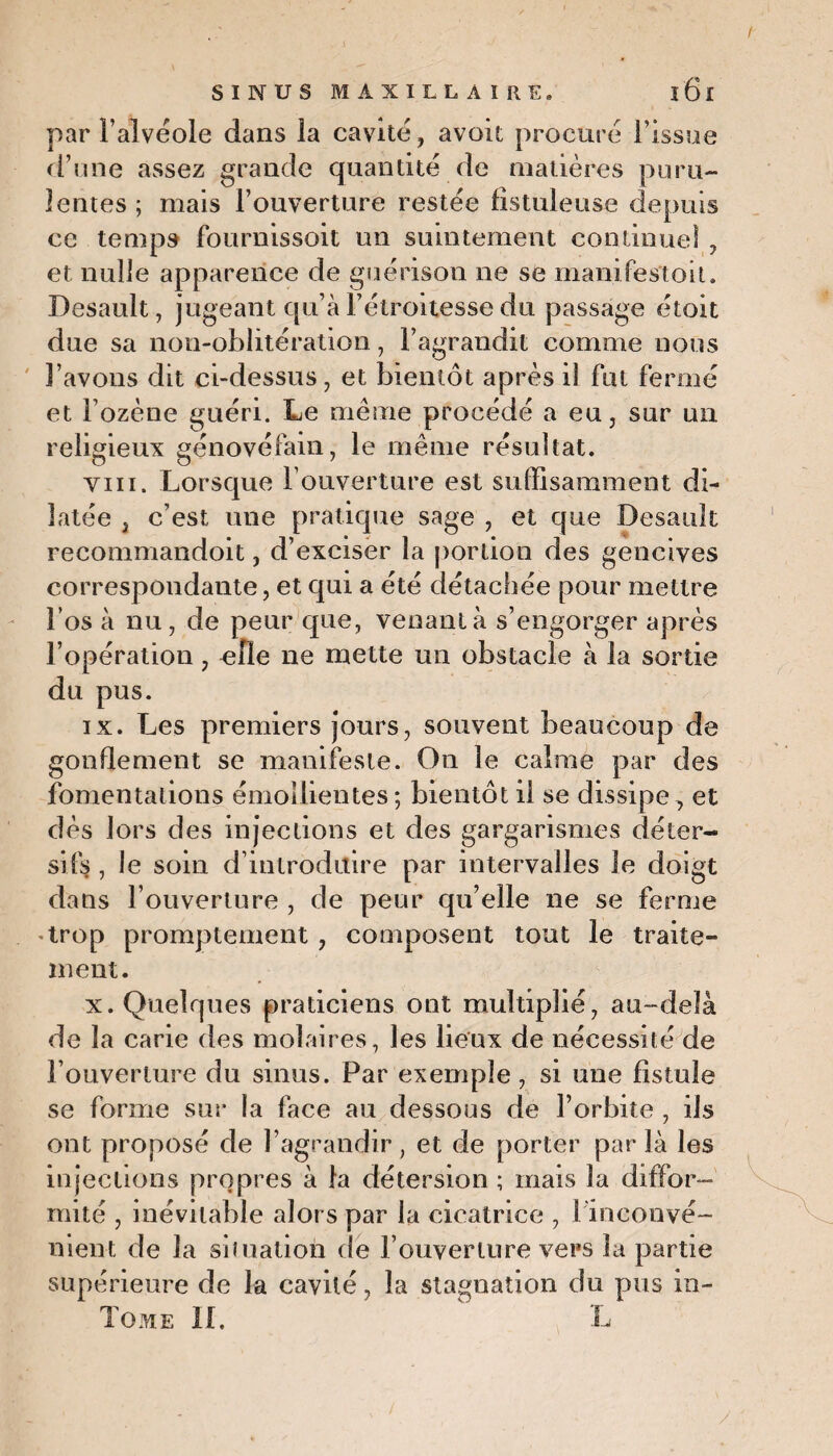 par l’alvéole dans la cavité, avoit procuré l’issue d’une assez grande quantité de matières puru¬ lentes; mais l’ouverture restée fistuleuse depuis ce temps fournissoit un suintement continuel , et nulle apparence de guérison ne se manifes'toit. Desault, jugeant qu’à l’étroitesse du passage étoit due sa non-oblitération, l’agrandit comme nous l’avons dit ci-dessus, et bientôt après il fut fermé et l’ozène guéri. Le même procédé a eu, sur un religieux génovéfain, le même résultat. viii. Lorsque l’ouverture est suffisamment di¬ latée , c’est une pratique sage , et que Desault recommandoit, d’exciser la portion des gencives correspondante, et qui a été détachée pour mettre l’os à nu, de peur que, venant à s’engorger après l’opération, elle ne mette un obstacle à la sortie du pus. ix. Les premiers jours, souvent beaucoup de gonflement se manifeste. On le calme par des fomentations émollientes; bientôt il se dissipe, et dès lors des injections et des gargarismes déter¬ sifs , le soin d’introduire par intervalles le doigt dans l’ouverture , de peur qu’elle ne se ferme trop promptement, composent tout le traite¬ ment. x. Quelques praticiens ont multiplié, au-delà de la carie des molaires, les lieux de nécessité de l’ouverture du sinus. Par exemple, si une fistule se forme sur la face au dessous de l’orbite , ils ont proposé de l’agrandir, et de porter par là les injections propres à la détersion ; mais la diffor¬ mité , inévitable alors par la cicatrice , 1 inconvé¬ nient de la situation de l’ouverture vers la partie supérieure de la cavité, la stagnation du pus in- Tome il. L /