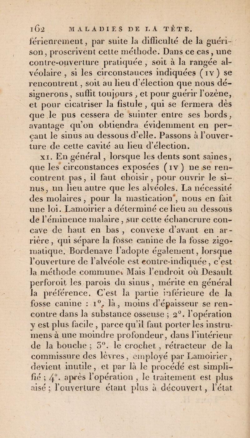 férieurement, par suite la difficulté de la guéri¬ son , proscrivent cette méthode. Dans ce cas, une contre-ouverture pratiquée , soit à la rangée al¬ véolaire , si les circonstances indiquées (iv) se rencontrent, soit au lieu d’élection que nous dé¬ signerons , suffit toujours y et pour guérir Fozène, et pour cicatriser la fistule, qui se fermera dès que le pus cessera de suinter entre ses bords, avantage qu’on obtiendra évidemment en per¬ çant le sinus au dessous d’elle. Passons àl’ouver- ture de cette cavité au lieu d’élection. xi. En général, lorsque les dents sont saines, que les circonstances exposées (iv) ne se ren¬ contrent pas, il faut choisir , pour ouvrir le si¬ nus, un lieu autre que les alvéoles. La nécessité des molaires , pour la mastication', nous en fait une loi. Lamoirier a déterminé ce lieu au dessous de l’éminence rnalaire , sur cette échancrure con¬ cave de haut en bas , convexe d’avant en ar¬ rière , qui sépare la fosse canine de la fosse zigo- matique. Bordenave l’adopte également, lorsque l’ouverture de l’alvéole est contre-indiquée, c’est la méthode commune» Mais l’endroit où Desault perforoit les parois du sinus , mérite en générai la préférence. C’est la partie inférieure de la fosse canine : i°. là, moins d’épaisseur se ren¬ contre dans la substance osseuse ; 2°. l’opération y est plus facile , parce qu’il faut porter les instru- mens à une moindre profondeur, dans l’intérieur de la bouche ; 5°. le crochet , rétracteur de la commissure des lèvres, employé par Lamoirier , devient inutile, et par là le procédé est simpli¬ fié ; 4°. après l’opération , le traitement est plus aisé ; l’ouverture étant plus à découvert, l’état