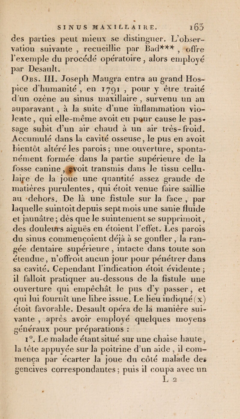 des parties peut mieux se distinguer. L’obser¬ vation suivante , recueillie par Bad*** , offre l’exemple du procède opératoire , alors employé par Desault. Oes. III. Joseph Maugra entra au grand Hos¬ pice d’humanité , en 1791 , pour y être traité d’un ozène au sinus maxillaire , survenu un an auparavant, à la suite d’une inflammation vio¬ lente , qui elle-même avoit eu pour cause le pas¬ sage subit d’un air chaud à un air très-froid. Accumulé dans la cavité osseuse, le pus en avoit bientôt altéré les parois; une ouverture, sponta¬ nément formée dans la partie supérieure de la fosse canine,^voit transmis dans le tissu cellu¬ laire de la joue une quantité assez grande de matières purulentes, qui étoit venue faire saillie au dehors. De là une fistule sur la face , par laquelle suintoit depuis sept mois une sanie fluide et jaunâtre ; dès que le suintement se supprimoit, des douleurs aiguës en étoient l’effet. Les parois du sinus commençoient déjà à se gonfler, la ran¬ gée dentaire supérieure , intacte dans toute son étendue , n’offroit aucun jour pour pénétrer dans sa cavité. Cependant l’indication étoit évidente ; il falloit pratiquer au-dessous de la fistule une ouverture qui empêchât le pus d’y passer , et qui lui fournît une libre issue. Le lieu indiqué (x) étoit favorable. Desault opéra de là manière sui¬ vante , après avoir employé quelques moyens généraux pour préparations : i°. Le malade étant situé sur une chaise haute, la tête appuyée sur la poitrine d’un aide , il com¬ mença par écarter la joue du côté malade des gencives correspondantes ; puis il coupa avec un