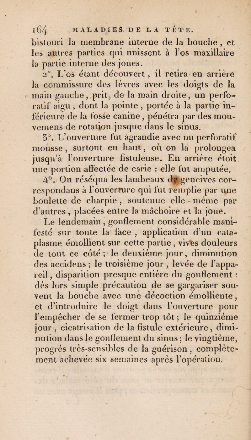 bistouri îa membrane interne de la bouche, et les autres parties qui unissent à l’os maxillaire la partie interne des joues. 2°. L’os étant découvert, il retira en arrière la commissure des lèvres avec les doigts de la > main gauche, prit, de la main droite, un perfo- ratif aigu, dont la pointe , portée à la partie in¬ férieure de la fosse canine , pénétra par des mou* vemens de rotation jusque dans le sinus. 5°. L’ouverture fut agrandie avec un perforatif mousse , surtout en haut, où on la prolongea jusqu’à l’ouverture fistuleuse. En arrière étoit une portion affectée de carie : elle fut amputée. 4°. On réséqua les lambeaux de gencives cor- respondans à l’ouvertrire qui fut remplie par une boulette de charpie, soutenue elle-même par d’autres , placées entre îa mâchoire et îa joue. Le lendemain, gonflement considérable mani¬ festé sur toute la face , application d’un cata¬ plasme émollient sur cette partie , vives douleurs de tout ce côté ; le deuxième jour, diminution des accidens ; le troisième jour , levée de l’appa¬ reil , disparition presque entière du gonflement : dès lors simple précaution de se gargariser sou» vent la bouche avec une décoction émolliente, et d’introduire le doigt dans l’ouverture pour l’empêcher de se fermer trop tôt ; le quinzième jour , cicatrisation de la fistule extérieure, dimi¬ nution dans le gonflement du sinus ; le vingtième, progrès très-sensibles de la guérison, complète¬ ment achevée six semaines après l’opération.