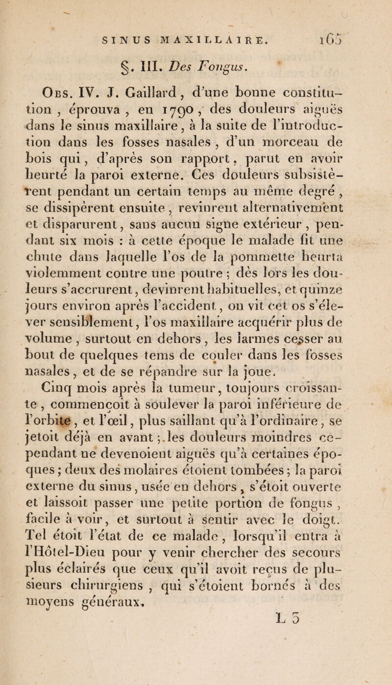 §. III. Des Fo ngus. Obs. IV. J. Gaillard, d'une bonne constitu¬ tion , éprouva , en 1790, des douleurs aiguës dans Je sinus maxillaire, à la suite de l'introduc¬ tion dans les fosses nasales , d’un morceau de bois qui, d’après son rapport, parut en avoir heurté la paroi externe. Ces douleurs subsistè¬ rent pendant un certain temps au même degré , se dissipèrent ensuite , revinrent alternativement et disparurent, sans aucun signe extérieur , pen¬ dant six mois : à cette époque le malade fit une chute dans laquelle l’os de la pommette heurta violemment contre une poutre : dès lors les dou¬ leurs s’accrurent, devinrent habituelles, et quinze jours environ après l’accident, on vit cet os s’éle¬ ver sensiblement, l’os maxillaire acquérir plus de volume , surtout en dehors , les larmes cesser au bout de quelques tems de couler dans les fosses nasales, et de se répandre sur la joue. Cinq mois après la tumeur, toujours croissan¬ te , commençoit à soulever la paroi inférieure de l’orbite, et l’oeil, plus saillant qu’à l’ordinaire, se jetoit déjà en avant;.les douleurs moindres ce¬ pendant ne devenoient aiguës qu’à certaines épo¬ ques ; deux des molaires étoient tombées ; la paroi externe du sinus, usée en dehors , s’éloit ouverte et laissoit passer une petite portion de fongus , facile à voir, et surtout à sentir avec le doigt. Tel étoit l’état de ce malade , lorsqu’il entra à môtel-Dieu pour y venir chercher des secours plus éclairés que ceux qu’il avoit reçus de plu¬ sieurs chirurgiens , qui s’étoicnt bornés à des moyens généraux.