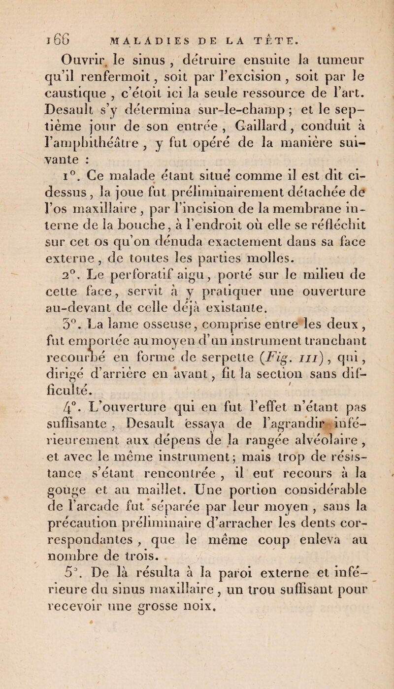 Ouvrir, le sinus , détruire ensuite la tumeur qu’il renferment, soit par l’excision , soit par le caustique , c’étoil ici la seule ressource de l’art. Desault s’y détermina sur-le-champ ; et le sep¬ tième jour de son entrée , Gaillard, conduit à l’amphithéâtre , y fut opéré de la manière sui¬ vante : i°. Ce malade étant situe’ comme il est dit ci- dessus, la joue fut préliminairement détachée de l’os maxillaire , par l’incision de la membrane in¬ terne de la bouche, à l’endroit où elle se réfléchit sur cet os qu’on dénuda exactement dans sa face externe , de toutes les parties molles. 2°, Le perforatif aigu, porté sur le milieu de cette face, servit à y pratiquer une ouverture au-devant de celle déjà existante. 5°. La lame osseuse, comprise entre les deux, fut emportée au moyen d’un instrument tranchant recourbé en forme de serpette (Fig. ni), qui, dirigé d’arrière en avant, fit la section sans dif¬ ficulté. 4°. L'ouverture qui en fut l'effet n’étant pas suffisante , Desault essaya de l’agrandir infé¬ rieurement aux dépens de la rangée alvéolaire , et avec le meme instrument; mais trop de résis¬ tance s’étant rencontrée , il eut recours à la gouge et au maillet. Une portion considérable de l’arcade fut séparée par leur moyen , sans la précaution préliminaire d’arracher les dents cor¬ respondantes , que le même coup enleva au nombre de trois. 5\ De là résulta à la paroi externe et infé¬ rieure du sinus maxillaire , un trou suffisant pour recevoir une grosse noix.