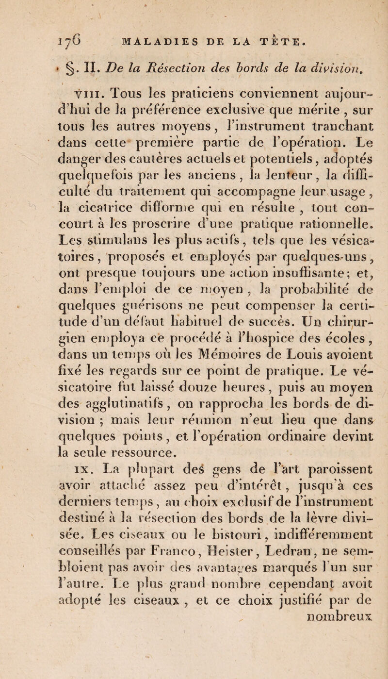 -.. ) ' - Îj6 MALADIES DE LA TETE. * §. IL De la Résection des bords de la division, \ • vin. Tous les praticiens conviennent aujour¬ d’hui de la préférence exclusive que mérite , sur tous les autres moyens, l’instrument tranchant dans cette première partie de l’opération. Le danger des cautères actuels et potentiels, adoptés quelquefois par les anciens , la lenteur, la diffi¬ culté du traitement qui accompagne leur usage , la cicatrice difforme qui en résulte , tout con¬ court à les proscrire d’une pratique rationnelle. Les stimulans les plus actifs, tels que les vésica¬ toires, proposés et employés par quelques-uns, ont presque toujours une action insuffisante; et, dans l’emploi de ce moyen , la probabilité de quelques guérisons ne peut compenser la certi¬ tude d’un défaut habituel de succès. Un chirur¬ gien employa ce procédé à l’hospice des écoles , dans un temps où les Mémoires de Louis avoient fixé les regards sur ce point de pratique. Le vé¬ sicatoire fut laissé douze heures , puis au moyen des agglulinatifs , on rapprocha les bords de di¬ vision ; mais leur réunion n’eut lieu que dans quelques points, et l’opération ordinaire devint la seule ressource. ix. La plupart des gens de l’art paroissent avoir attaché assez peu d’intérêt , jusqu’à ces derniers temps , au choix exclusif de l’instrument destiné à la résection des bords de la lèvre divi¬ sée. Les ciseaux ou le bistouri, indifféremment conseillés par Franco, Heister, Ledran, ne seul- bloient pas avoir des avantages marqués 1 un sur l’autre. Le plus grand nombre cependant avoit adopté les ciseaux , et ce choix justifié par de nombreux
