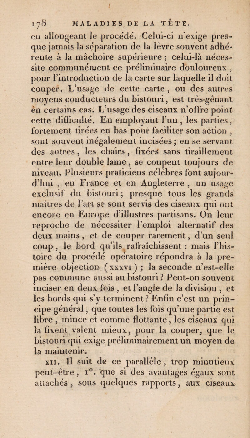 178 MALADIES DE LA TÊTE. en allongeant le procédé. Celui-ci n'exige près-* que jamais la séparation de la lèvre souvent adhé¬ rente à la mâchoire supérieure ; celui-là néces¬ site communément ce préliminaire douloureux , pour l’introduction de la carte sur laquelle il doit couper. L’usage de cette carte , ou des autres moyens conducteurs du bistouri, est très-gênant én certains cas. L’usage des ciseaux n’offre point cette difficulté. En employant l’un, les parties, fortement tirées en bas pour faciliter son action , sont souvent inégalement incisées ; en se servant des autres , les chairs , fixées sans tiraillement entre leur double lame , se coupent toujours de niveau. Plusieurs praticiens célèbres font aujour¬ d’hui , en France et en Angleterre , un usage exclusif du bistouri ; presque tous les grands maîtres de Part se sont servis des ciseaux qui ont encore en Europe d’illustres partisans. On leur reproche de nécessiter l’emploi alternatif des deux mains , et de couper rarement, d’un seul coup, le bord qu’ils rafraîchissent : mais l’his¬ toire du procédé opératoire répondra à la pre¬ mière objection (xxxvi) ; la seconde n’est-eîle pas commune aussi au bistouri? Peut-on souvent inciser en deux fois , et l’angle de la divisiou , et les bords qui s’y terminent? Enfin c’est un prin¬ cipe général, que toutes les fois qu’une partie est libre , mince et comme flottante, les ciseaux qui la fixent valent mieux, pour la couper, que le bistouri qui exige préliminairement un moyen de la maintenir. xii. Il suit de ce parallèle, trop minutieux peut-être, i°. que si des avantages égaux sont attachés , sous quelques rapports, aux ciseaux