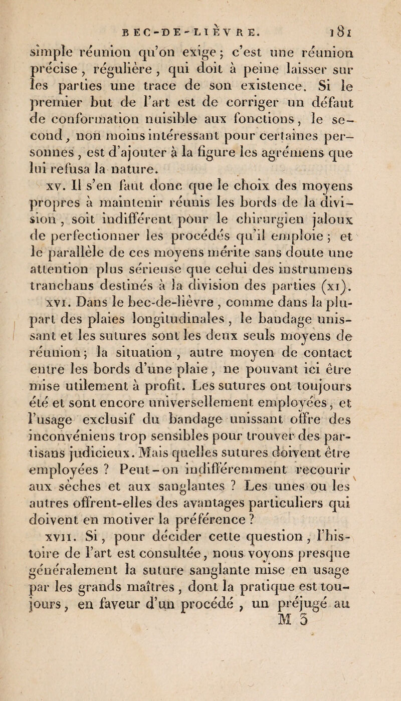 simple réunion qu’on exige ; c’est une réunion pr écise , régulière , qui doit à peine laisser sur les parties une trace de son existence. Si le premier but de l’art est de corriger un défaut de conformation nuisible aux fonctions, le se¬ cond, non moins intéressant pour certaines per¬ sonnes , est d’ajouter à la figure les agrémens que lui refusa la nature. xv. Il s’en faut donc que le choix des moyens propres à maintenir réunis les bords de la divi¬ sion , soit indifférent pour le chirurgien jaloux de perfectionner les procédés qu’il emploie ; etv le parallèle de ces moyens mérite sans doute une attention plus sérieuse que celui des instrumens tranehans destinés à la division des parties (xi}. xvi. Dans le bec-de-lièvre , comme dans la plu¬ part des plaies longitudinales , le bandage unis¬ sant et les sutures sont les deux seuls moyens de réunion; la situation, autre moyen de contact entre les bords d’une plaie , ne pouvant ici être mise utilement à profit. Les sutures ont toujours été et sont encore universellement employées, et l’usage exclusif du bandage unissant offre des inconvéniens trop sensibles pour trouver des par¬ tisans judicieux. Mais quelles sutures doivent être employées ? Peut-on indifféremment recourir aux sèches et aux sanglantes ? Les unes ou les autres offrent-elles des avantages particuliers qui doivent en motiver la préférence ? xvii. Si, pour décider cette question, l’his- toire de l’art est consultée, nous voyons presque généralement la suture sanglante mise en usage par les grands maîtres , dont la pratique est tou¬ jours , en faveur d’un procédé , un préjugé au