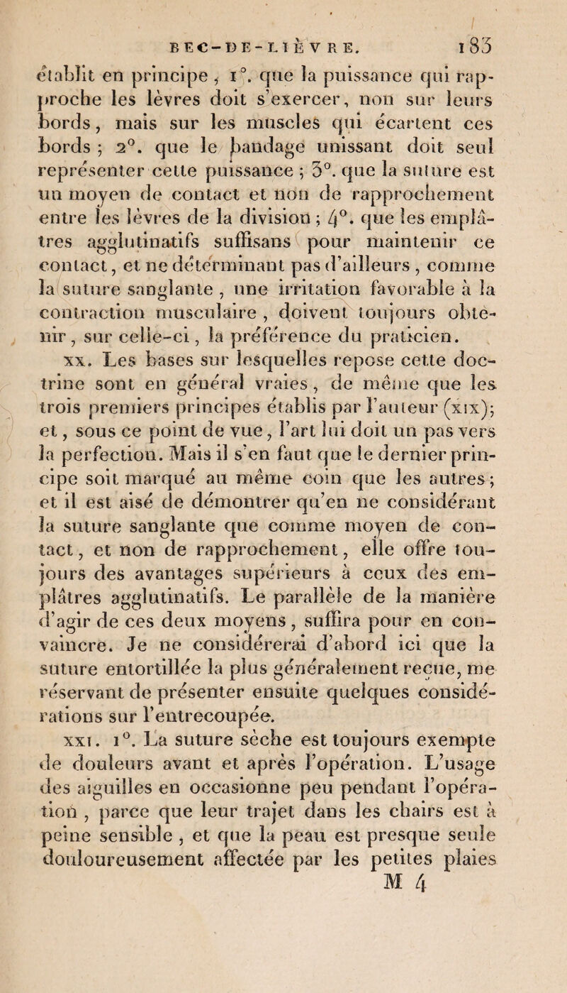 établit en principe , i°. que la puissance qui rap¬ proche les lèvres doit s’exercer, non sur leurs bords, mais sur les muscles qui écartent ces bords ; 2°. que le Jaandage unissant doit seul représenter cette puissance ; 5°. que la suture est un moyen de contact et non de rapprochement entre les lèvres de la division ; 4°- que les emplâ¬ tres agglutinatifs sufïisans pour maintenir ce contact, et ne déterminant pas d’adleurs , comme la suture sanglante , une irritation favorable à la contraction musculaire , doivent toujours obte¬ nir, sur celle-ci, la préférence du praticien. xx. Les bases sur lesquelles repose cette doc¬ trine sont en général vraies , de même que les trois premiers principes établis par l’auteur (xix); et, sous ce point de vue , Fart lui doit un pas vers la perfection. Mais il s’en faut que le dernier prin¬ cipe soit marqué au même coin que les autres; et il est aisé de démontrer qu’en ne considérant la suture sanglante que comme moyen de con¬ tact 7 et non de rapprochement, elle offre tou¬ jours des avantages supérieurs à ceux des em¬ plâtres agglutinatifs. Le parallèle de la manière d’agir de ces deux moyens, suffira pour en con¬ vaincre. Je ne considérerai d’abord ici que la suture entortillée la plus généralement reçue, me réservant de présenter ensuite quelques considé¬ rations sur l'entrecoupée. xxi. i°. La suture sèche est toujours exemple de douleurs avant et après l’opération. L’usage des aiguilles en occasionne peu pendant l’opéra¬ tion , parce que leur trajet dans les chairs est à peine sensible , et que la peau est presque seule douloureusement affectée par les petites plaies