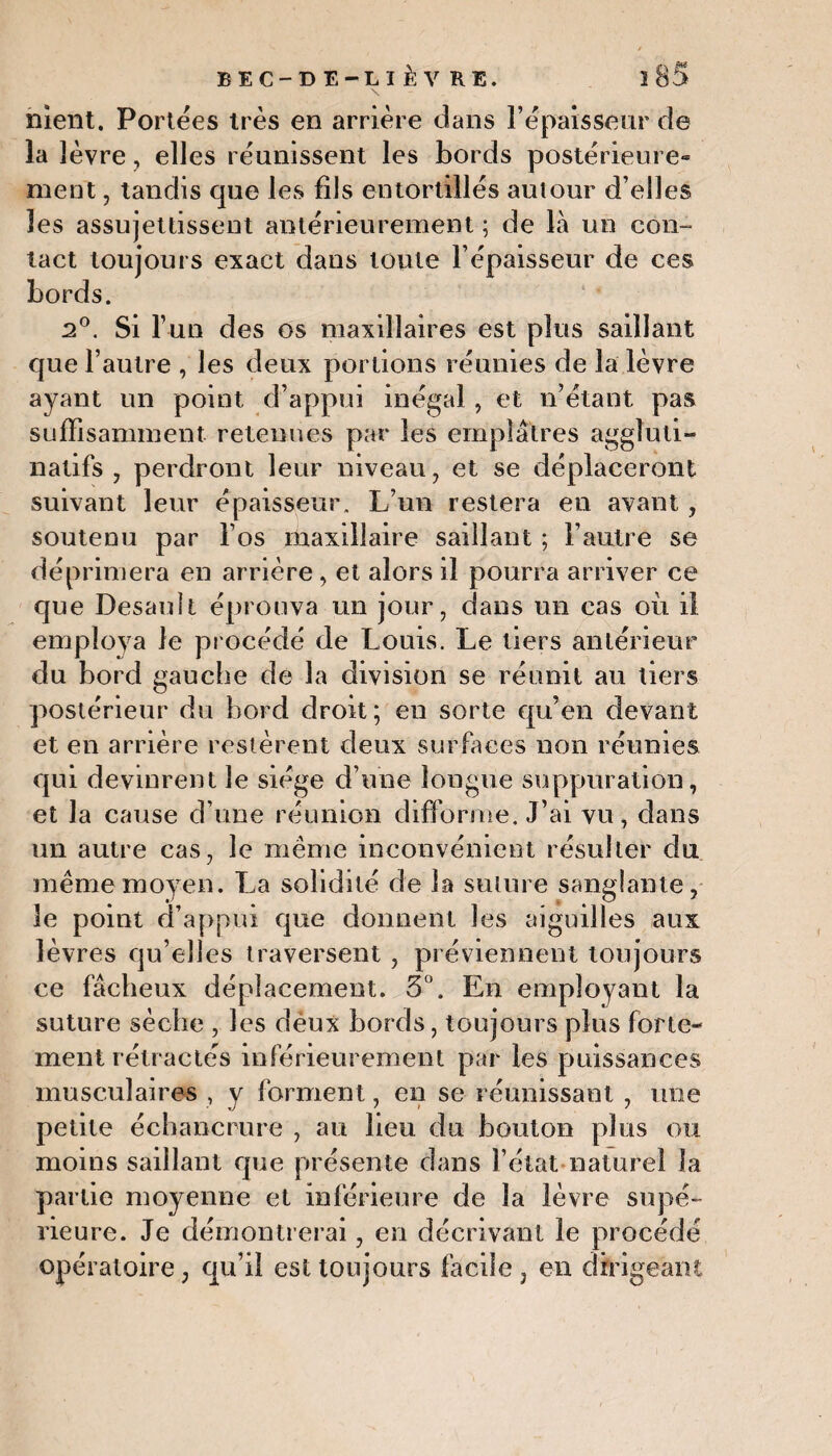 nient. Portées très en arrière dans l’épaisseur de la lèvre, elles réunissent les bords postérieure*» ment, tandis que les fils entortillés autour d’elles les assujettissent antérieurement ; de là un con¬ tact toujours exact dans toute l’épaisseur de ces bords. 2°. Si l’un des os maxillaires est plus saillant que l’autre , les deux portions réunies de la lèvre ayant un point d’appui inégal , et n’étant pas suffisamment retenues par les emplâtres aggîuti- natifs , perdront leur niveau, et se déplaceront suivant leur épaisseur. L’un restera en avant, soutenu par l’os maxillaire saillant ; l’autre se déprimera en arrière, et alors il pourra arriver ce que Desauît éprouva un jour, dans un cas où il employa le procédé de Louis. Le tiers antérieur du bord gauche de la division se réunit au tiers postérieur du bord droit ; en sorte qu’en devant et en arrière restèrent deux surfaces non réunies qui devinrent le siège d’une longue suppuration, et la cause d’une réunion difforme. J’ai vu, dans un autre cas, le même inconvénient résulter du même moyen. La solidité de la suture sanglante, le point d’appui que donnent les aiguilles aux lèvres qu’elles traversent , préviennent toujours ce fâcheux déplacement. 5°. En employant la suture sèche , les déux bords, toujours plus forte¬ ment rétractés inférieurement par les puissances musculaires , y forment, en se réunissant , nue petite échancrure , au lieu du bouton plus ou moins saillant que présente dans l’état naturel la partie moyenne et inférieure de la lèvre supé¬ rieure. Je démontrerai, en décrivant le procédé opératoire, qu’il est toujours facile , en dirigeant