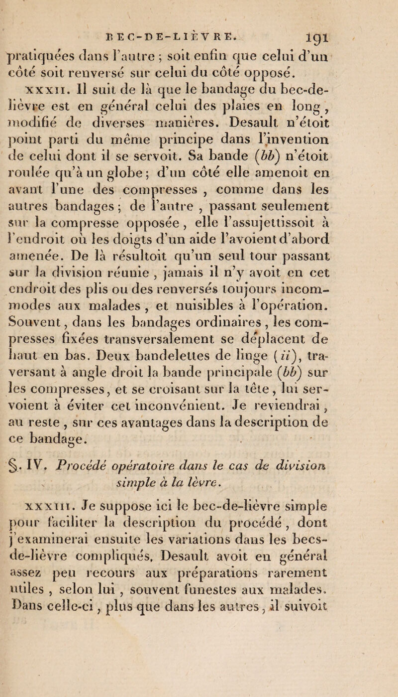 pratiquées dans l’autre ; soit enfin que celui d’un coté soit renversé sur celui du côté opposé. xxxii. Il suit de là que le bandage du bec-de- lièvre est en général celui des plaies en long , modifié de diverses manières. Desault n’étoit point parti du même principe dans l’invention de celui dont iî se servoit. Sa bande (bti) n’étoit roulée qu’à un globe; d’un côté elle amenoit en avant Tune des compresses , comme dans les autres bandages ; de l’autre , passant seulement sur la compresse opposée, elle l’assujettissoit à l’endroit où les doigts d’un aide l’avoient d’abord amenée. De là résultoit qu’un seul tour passant sur la division réunie , jamais il n’y avoit en cet endroit des plis ou des renversés toujours incom¬ modes aux malades , et nuisibles à l’opération. Souvent, dans les bandages ordinaires , les com¬ presses fixées transversalement se déplacent de haut en bas. Deux bandelettes de linge (ù), tra¬ versant à angle droit la bande principale (bli) sur les compresses, et se croisant sur la tête , lui ser- voient à éviter cet inconvénient. Je reviendrai, au reste , sur ces avantages dans la description de ce bandage. §. IV. Procédé opératoire dans le cas de division simple à la lèvre. xxxni. Je suppose ici le bec-de-lièvre simple pour faciliter la description du procédé , dont j’examinerai ensuite les variations dans les becs- de-1 ièvre compliqués. Desault avoit en général assez peu recours aux préparations rarement utiles , selon lui , souvent funestes aux malades. Dans ceîîe-ci, plus que dans les autres, il suivoit