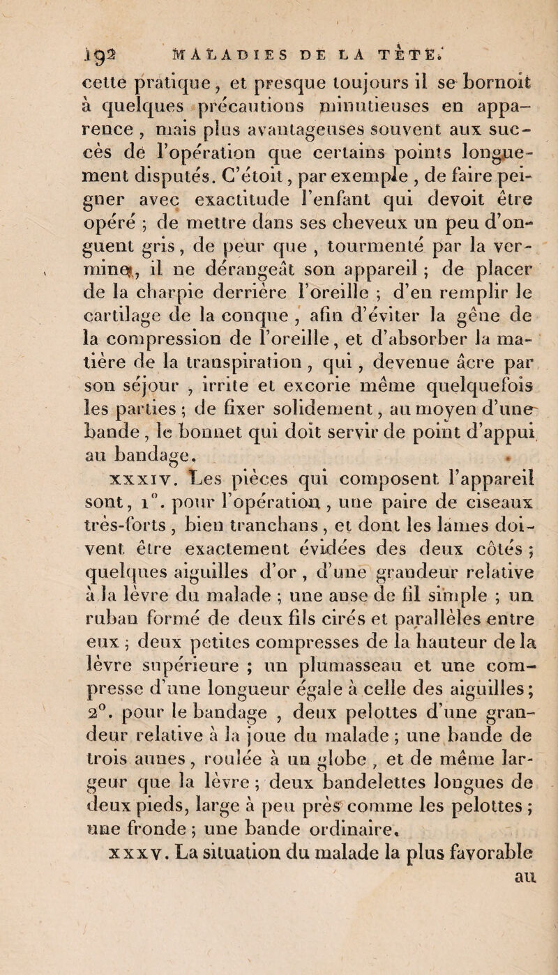 cette pratique, et presque toujours il se bornoit à quelques précautions minutieuses en appa¬ rence , mais plus avantageuses souvent aux suc¬ cès dé l’opération que certains points longue¬ ment disputés. C’étoit, par exemple , de faire pei¬ gner avec exactitude l’enfant qui devoit être opéré ; de mettre dans ses cheveux un peu d’on-* guent gris, de peur que , tourmenté par la ver- milieu il ne dérangeât son appareil ; de placer de la charpie derrière l’oreille ; d’en remplir le cartilage de la conque , afin d’éviter la gêne de la compression de l’oreille, et d’absorber la ma¬ tière de la transpiration , qui , devenue âcre par son séjour , irrite et excorie même quelquefois les parties ; de fixer solidement, au moyen d’une- bande , le bonnet qui doit servir de point d’appui au bandage. xxxiy. Les pièces qui composent l’appareil sont, i°. pour l’opération , une paire de ciseaux très-forts , bien tranchans , et dont les lames doi¬ vent être exactement évidées des deux côtés ; quelques aiguilles d’or , d’une grandeur relative à la lèvre du malade ; une anse de fil simple ; un. ruban formé de deux fils cirés et parallèles entre eux ; deux petites compresses de la hauteur de la lèvre supérieure ; un plumasseau et une com¬ presse d’une longueur égale à celle des aiguilles; 2°. pour le bandage , deux pelottes d’une gran¬ deur relative à la joue du malade ; une bande de trois aunes, roulée à un <dobe , et de même lar- 7 O 7 geur que la lèvre ; deux bandelettes longues de deux pieds, large à peu près comme les pelottes ; une fronde ; une bande ordinaire, xxxv. La situation du malade la plus favorable au