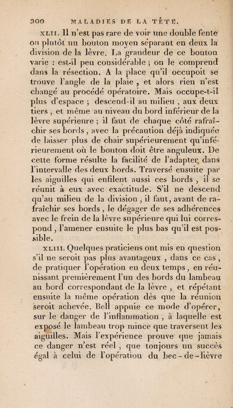 xlii . 11 n’est pas rare de voir une double fente on plutôt un bouton moyen séparant en deux la division de la lèvre. La grandeur de ce bouton varie : est-il peu considérable ; on le comprend dans la résection. A la place qu’il occupoit se trouve l’angle de la plaie , et alors rien n’est changé au procédé opératoire. Mais occupe-t-il plus d’espace ; descend-il au milieu , aux deux tiers , et même au niveau du bord inférieur de la lèvre supérieure ; il faut de chaque côté rafraî¬ chir ses bords , avec la précaution déjà indiquée de laisser plus de chair supérieurement qu’infé- rieurenient où le bouton doit être anguleux. De cette forme résulte la facilité de l’adapter dans l’intervalle des deux bords. Traversé ensuite par les aiguilles qui enfilent aussi ces bords , il se réunit à eux avec exactitude. S’il ne descend qu’au milieu de la division , il faut, avant de ra¬ fraîchir ses bords , le dégager de ses adhérences avec le frein de la lèvre supérieure qui lui corres¬ pond , l’amener ensuite le plus bas qu’il est pos¬ sible. xlui. Quelques praticiens ont mis en question s’il ne seroit pas plus avantageux , dans ce cas , de pratiquer l’opération en deux temps, en réu¬ nissant premièrement l’un des bords du lambeau au bord correspondant de la lèvre , et répétant ensuite la même opération dès que la réunion seroit achevée. Bell appuie ce mode d’opérer, sur le danger de l’inflammation , à laquelle est exposé le lambeau trop mince que traversent les aiguilles. Mais l’expérience prouve que jamais ce danger n’est réel , que toujours un succès égal à celui de l’opération du bec-de-lièvre