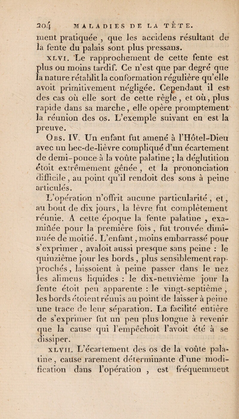 ment pratiquée , que les accidens résultant de la fente du palais sont plus pressans. xlvi. Le rapprochement de cette fente est plus ou moins tardif. Ce n’est que par degré que la nature rétablit la conformation régulière qu’elle a voit primitivement négligée. Cependant il est des cas où elle sort de cette règle , et où, plus rapide dans sa marche, elle opère promptement la réunion des os. L’exemple suivant en est la preuve. O bs. IV, Un enfant, fut amené a F Hôtel-Dieu avec un bec-de-lièvre compliqué d’un écartement de demi-pouce à la voûte palatine ; la déglutition étoit extrêmement gênée , et la prononciation difficile , au point qu’il rendoit des sons à peine articulés. L’opération n’offrit aucune particularité , et, au bout de dix jours, la lèvre fut complètement réunie. A cette époque la fente palatine , exa¬ minée pour la première fois , fut trouvée dimi¬ nuée de moitié. L’enfant, moins embarrassé pour s’exprimer , avaloit aussi presque sans peine : le quinzième jour les bords , plus sensiblement rap¬ prochés , laissoient à peine passer dans le nez les alimens liquides : le dix-neuvième jour la fente étoit peu apparente : le vingt-septième , les bords étoient réunis au point de laisser à peine une trace de leur séparation. La facilité entière de s’exprimer fut un peu plus longue à revenir que la cause qui Fempêchoit l’avoit été à se dissiper. xl vu. L’écartement des os de la voûte pala¬ tine , cause rarement déterminante d’une modi¬ fication dans l’opération , est fréquemment