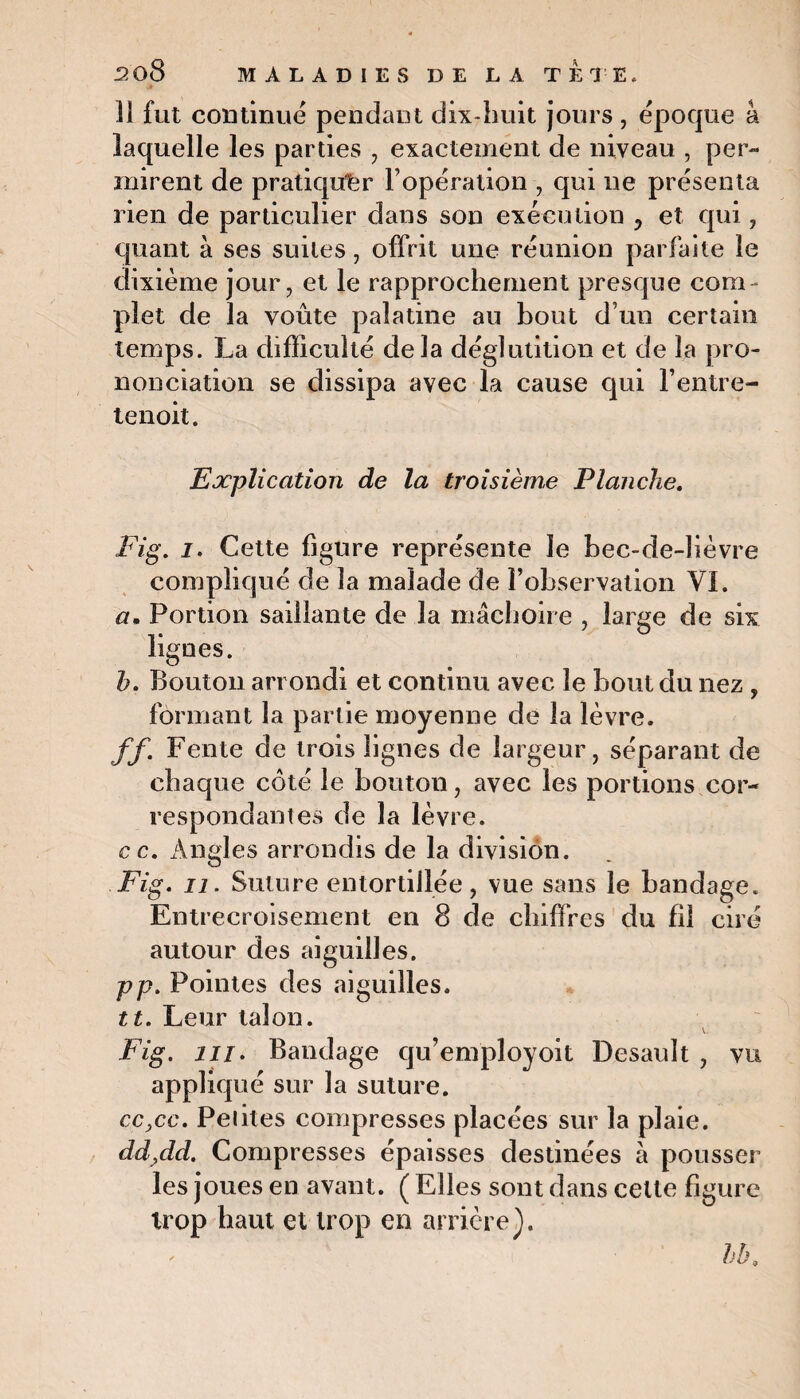 Il fut continue pendant dix-huit jours , époque â laquelle les parties , exactement de niveau , per¬ mirent de pratiquer l’opération , qui ne présenta rien de particulier dans son exécution ? et qui , quant à ses suites, offrit une réunion parfaite le dixième jour, et le rapprochement presque com ¬ plet de la voûte palatine au bout d’un certain temps. La difficulté delà déglutition et de la pro¬ nonciation se dissipa avec la cause qui l’entre- tenoit. Explication de la troisième Planche. Fig. i. Cette figure représente Je bec-de-lièvre compliqué de la malade de l’observation VI. a. Portion saillante de la mâchoire , large de six lignes. h. Bouton arrondi et continu avec le bout du nez , formant la partie moyenne de la lèvre. ff. Fente de trois lignes de largeur, séparant de chaque côté le bouton, avec les portions cor¬ respondantes de la lèvre. cc. Angles arrondis de la division. Fig. n. Suture entortillée, vue sans le bandage. Entrecroisement en 8 de chiffres du fil ciré autour des aiguilles. pp. Pointes des aiguilles. tt. Leur talon. V- Fig. m. Bandage qu’employoit Desault , vu appliqué sur la suture. cc,cc. Peliles compresses placées sur la plaie. dd,dd. Compresses épaisses destinées à pousser les joues en avant. ( Elles sont dans cette figure trop haut et trop en arrière). bb.